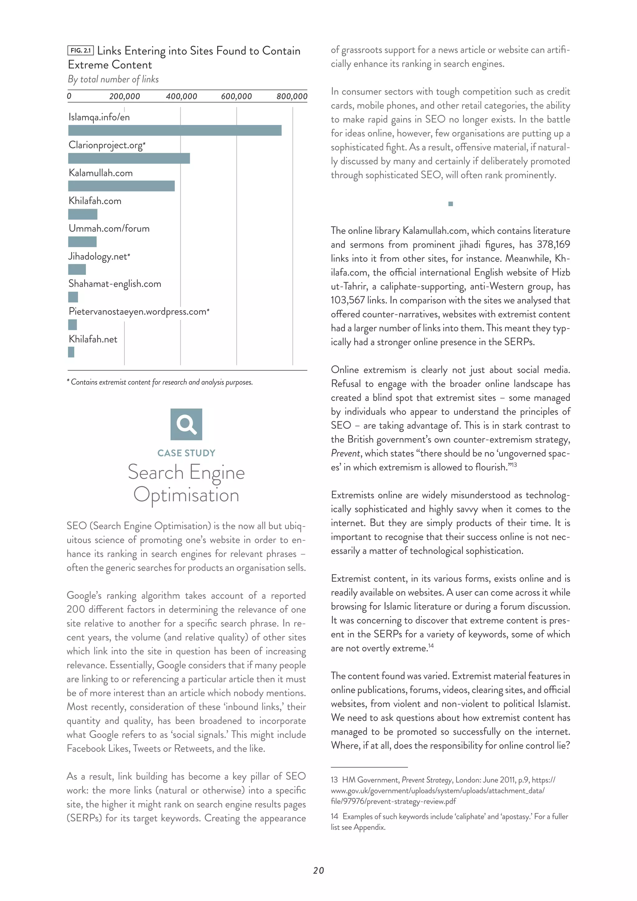 20
FIG. 2.1 Links Entering into Sites Found to Contain
Extreme Content
By total number of links
0 200,000
Islamqa.info/en
Clarionproject.org*
Kalamullah.com
Khilafah.com
400,000 600,000 800,000
Ummah.com/forum
Jihadology.net*
Shahamat-english.com
Khilafah.net
Pietervanostaeyen.wordpress.com*
* Contains extremist content for research and analysis purposes.
CASE STUDY
Search Engine
Optimisation
SEO (Search Engine Optimisation) is the now all but ubiq-
uitous science of promoting one’s website in order to en-
hance its ranking in search engines for relevant phrases –
often the generic searches for products an organisation sells.
Google’s ranking algorithm takes account of a reported
200 different factors in determining the relevance of one
site relative to another for a specific search phrase. In re-
cent years, the volume (and relative quality) of other sites
which link into the site in question has been of increasing
relevance. Essentially, Google considers that if many people
are linking to or referencing a particular article then it must
be of more interest than an article which nobody mentions.
Most recently, consideration of these ‘inbound links,’ their
quantity and quality, has been broadened to incorporate
what Google refers to as ‘social signals.’ This might include
Facebook Likes, Tweets or Retweets, and the like.
As a result, link building has become a key pillar of SEO
work: the more links (natural or otherwise) into a specific
site, the higher it might rank on search engine results pages
(SERPs) for its target keywords. Creating the appearance
of grassroots support for a news article or website can artifi-
cially enhance its ranking in search engines.
In consumer sectors with tough competition such as credit
cards, mobile phones, and other retail categories, the ability
to make rapid gains in SEO no longer exists. In the battle
for ideas online, however, few organisations are putting up a
sophisticated fight. As a result, offensive material, if natural-
ly discussed by many and certainly if deliberately promoted
through sophisticated SEO, will often rank prominently.
The online library Kalamullah.com, which contains literature
and sermons from prominent jihadi figures, has 378,169
links into it from other sites, for instance. Meanwhile, Kh-
ilafa.com, the official international English website of Hizb
ut-Tahrir, a caliphate-supporting, anti-Western group, has
103,567 links. In comparison with the sites we analysed that
offered counter-narratives, websites with extremist content
had a larger number of links into them. This meant they typ-
ically had a stronger online presence in the SERPs.
Online extremism is clearly not just about social media.
Refusal to engage with the broader online landscape has
created a blind spot that extremist sites – some managed
by individuals who appear to understand the principles of
SEO – are taking advantage of. This is in stark contrast to
the British government’s own counter-extremism strategy,
Prevent, which states “there should be no ‘ungoverned spac-
es’ in which extremism is allowed to flourish.”13
Extremists online are widely misunderstood as technolog-
ically sophisticated and highly savvy when it comes to the
internet. But they are simply products of their time. It is
important to recognise that their success online is not nec-
essarily a matter of technological sophistication.
Extremist content, in its various forms, exists online and is
readily available on websites. A user can come across it while
browsing for Islamic literature or during a forum discussion.
It was concerning to discover that extreme content is pres-
ent in the SERPs for a variety of keywords, some of which
are not overtly extreme.14
The content found was varied. Extremist material features in
online publications, forums, videos, clearing sites, and official
websites, from violent and non-violent to political Islamist.
We need to ask questions about how extremist content has
managed to be promoted so successfully on the internet.
Where, if at all, does the responsibility for online control lie?
13  HM Government, Prevent Strategy, London: June 2011, p.9, https://
www.gov.uk/government/uploads/system/uploads/attachment_data/
file/97976/prevent-strategy-review.pdf
14  Examples of such keywords include ‘caliphate’ and ‘apostasy.’ For a fuller
list see Appendix.
 