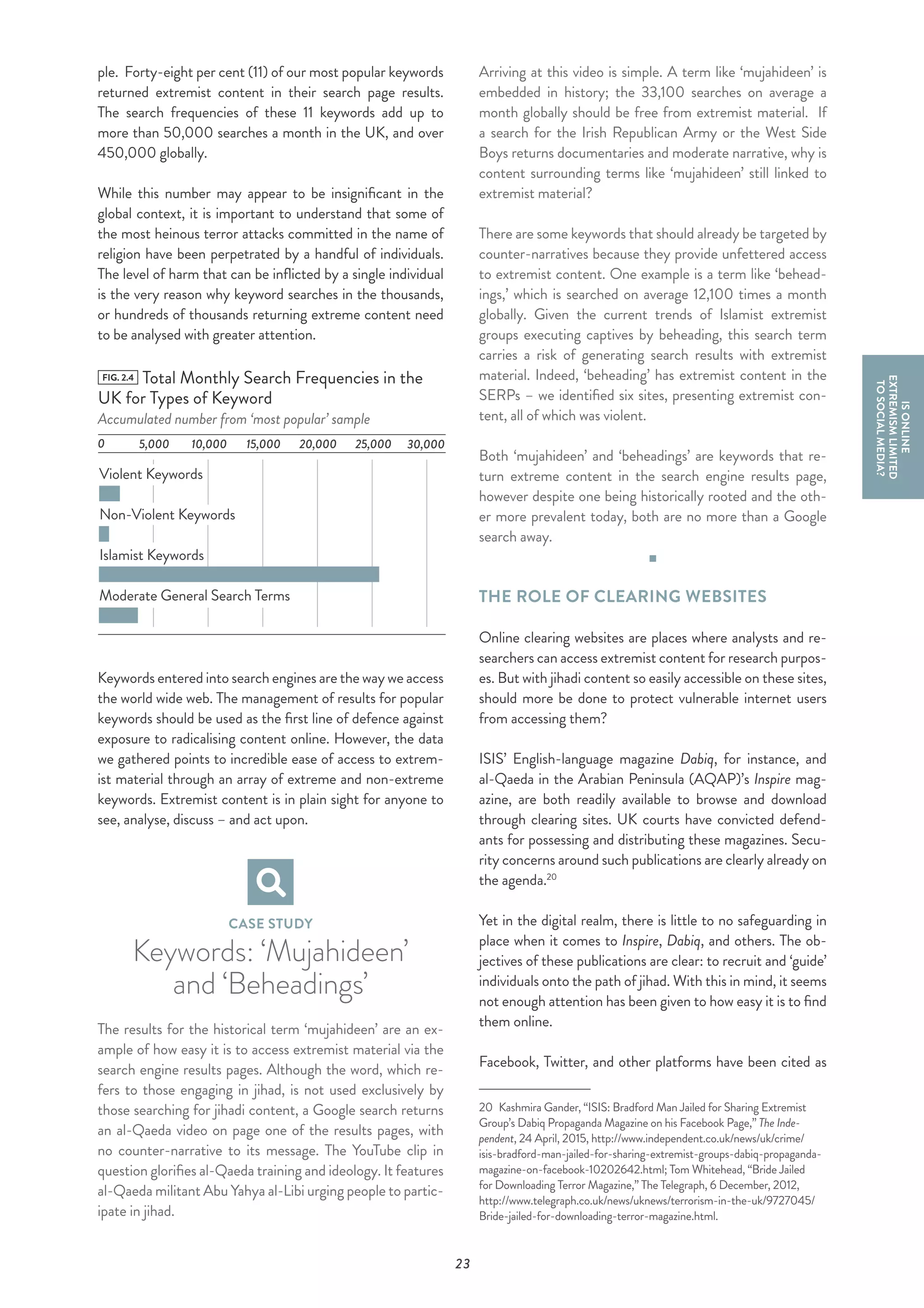 23
ple. Forty-eight per cent (11) of our most popular keywords
returned extremist content in their search page results.
The search frequencies of these 11 keywords add up to
more than 50,000 searches a month in the UK, and over
450,000 globally.
While this number may appear to be insignificant in the
global context, it is important to understand that some of
the most heinous terror attacks committed in the name of
religion have been perpetrated by a handful of individuals.
The level of harm that can be inflicted by a single individual
is the very reason why keyword searches in the thousands,
or hundreds of thousands returning extreme content need
to be analysed with greater attention.
FIG. 2.4 Total Monthly Search Frequencies in the
UK for Types of Keyword
Accumulated number from ‘most popular’ sample
0
Violent Keywords
Non-Violent Keywords
Islamist Keywords
Moderate General Search Terms
25,000 30,00020,00015,00010,0005,000
Keywords entered into search engines are the way we access
the world wide web. The management of results for popular
keywords should be used as the first line of defence against
exposure to radicalising content online. However, the data
we gathered points to incredible ease of access to extrem-
ist material through an array of extreme and non-extreme
keywords. Extremist content is in plain sight for anyone to
see, analyse, discuss – and act upon.
CASE STUDY
Keywords: ‘Mujahideen’
and ‘Beheadings’
The results for the historical term ‘mujahideen’ are an ex-
ample of how easy it is to access extremist material via the
search engine results pages. Although the word, which re-
fers to those engaging in jihad, is not used exclusively by
those searching for jihadi content, a Google search returns
an al-Qaeda video on page one of the results pages, with
no counter-narrative to its message. The YouTube clip in
question glorifies al-Qaeda training and ideology. It features
al-Qaeda militant Abu Yahya al-Libi urging people to partic-
ipate in jihad.
Arriving at this video is simple. A term like ‘mujahideen’ is
embedded in history; the 33,100 searches on average a
month globally should be free from extremist material. If
a search for the Irish Republican Army or the West Side
Boys returns documentaries and moderate narrative, why is
content surrounding terms like ‘mujahideen’ still linked to
extremist material?
There are some keywords that should already be targeted by
counter-narratives because they provide unfettered access
to extremist content. One example is a term like ‘behead-
ings,’ which is searched on average 12,100 times a month
globally. Given the current trends of Islamist extremist
groups executing captives by beheading, this search term
carries a risk of generating search results with extremist
material. Indeed, ‘beheading’ has extremist content in the
SERPs – we identified six sites, presenting extremist con-
tent, all of which was violent.
Both ‘mujahideen’ and ‘beheadings’ are keywords that re-
turn extreme content in the search engine results page,
however despite one being historically rooted and the oth-
er more prevalent today, both are no more than a Google
search away.
THE ROLE OF CLEARING WEBSITES
Online clearing websites are places where analysts and re-
searchers can access extremist content for research purpos-
es. But with jihadi content so easily accessible on these sites,
should more be done to protect vulnerable internet users
from accessing them?
ISIS’ English-language magazine Dabiq, for instance, and
al-Qaeda in the Arabian Peninsula (AQAP)’s Inspire mag-
azine, are both readily available to browse and download
through clearing sites. UK courts have convicted defend-
ants for possessing and distributing these magazines. Secu-
rity concerns around such publications are clearly already on
the agenda.20
Yet in the digital realm, there is little to no safeguarding in
place when it comes to Inspire, Dabiq, and others. The ob-
jectives of these publications are clear: to recruit and ‘guide’
individuals onto the path of jihad. With this in mind, it seems
not enough attention has been given to how easy it is to find
them online.
Facebook, Twitter, and other platforms have been cited as
20  Kashmira Gander, “ISIS: Bradford Man Jailed for Sharing Extremist
Group’s Dabiq Propaganda Magazine on his Facebook Page,” The Inde-
pendent, 24 April, 2015, http://www.independent.co.uk/news/uk/crime/
isis-bradford-man-jailed-for-sharing-extremist-groups-dabiq-propaganda-
magazine-on-facebook-10202642.html; Tom Whitehead, “Bride Jailed
for Downloading Terror Magazine,” The Telegraph, 6 December, 2012,
http://www.telegraph.co.uk/news/uknews/terrorism-in-the-uk/9727045/
Bride-jailed-for-downloading-terror-magazine.html.
ISONLINE
EXTREMISMLIMITED
TOSOCIALMEDIA?
 