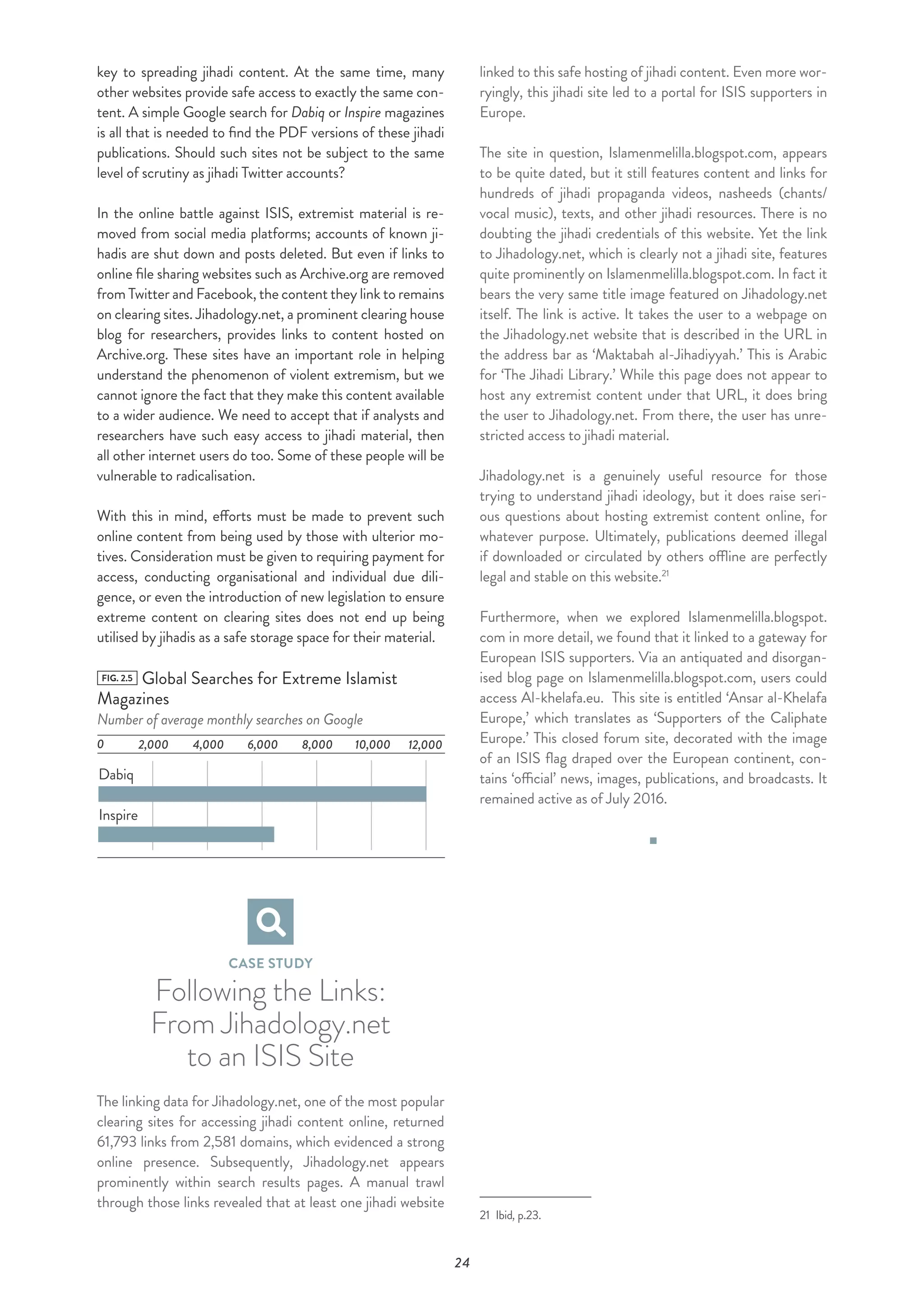 24
key to spreading jihadi content. At the same time, many
other websites provide safe access to exactly the same con-
tent. A simple Google search for Dabiq or Inspire magazines
is all that is needed to find the PDF versions of these jihadi
publications. Should such sites not be subject to the same
level of scrutiny as jihadi Twitter accounts?
In the online battle against ISIS, extremist material is re-
moved from social media platforms; accounts of known ji-
hadis are shut down and posts deleted. But even if links to
online file sharing websites such as Archive.org are removed
from Twitter and Facebook, the content they link to remains
on clearing sites. Jihadology.net, a prominent clearing house
blog for researchers, provides links to content hosted on
Archive.org. These sites have an important role in helping
understand the phenomenon of violent extremism, but we
cannot ignore the fact that they make this content available
to a wider audience. We need to accept that if analysts and
researchers have such easy access to jihadi material, then
all other internet users do too. Some of these people will be
vulnerable to radicalisation.
With this in mind, efforts must be made to prevent such
online content from being used by those with ulterior mo-
tives. Consideration must be given to requiring payment for
access, conducting organisational and individual due dili-
gence, or even the introduction of new legislation to ensure
extreme content on clearing sites does not end up being
utilised by jihadis as a safe storage space for their material.
FIG. 2.5 Global Searches for Extreme Islamist
Magazines
Number of average monthly searches on Google
0
Dabiq
Inspire
10,000 12,0008,0006,0004,0002,000
CASE STUDY
Following the Links:
From Jihadology.net
to an ISIS Site
The linking data for Jihadology.net, one of the most popular
clearing sites for accessing jihadi content online, returned
61,793 links from 2,581 domains, which evidenced a strong
online presence. Subsequently, Jihadology.net appears
prominently within search results pages. A manual trawl
through those links revealed that at least one jihadi website
linked to this safe hosting of jihadi content. Even more wor-
ryingly, this jihadi site led to a portal for ISIS supporters in
Europe.
The site in question, Islamenmelilla.blogspot.com, appears
to be quite dated, but it still features content and links for
hundreds of jihadi propaganda videos, nasheeds (chants/
vocal music), texts, and other jihadi resources. There is no
doubting the jihadi credentials of this website. Yet the link
to Jihadology.net, which is clearly not a jihadi site, features
quite prominently on Islamenmelilla.blogspot.com. In fact it
bears the very same title image featured on Jihadology.net
itself. The link is active. It takes the user to a webpage on
the Jihadology.net website that is described in the URL in
the address bar as ‘Maktabah al-Jihadiyyah.’ This is Arabic
for ‘The Jihadi Library.’ While this page does not appear to
host any extremist content under that URL, it does bring
the user to Jihadology.net. From there, the user has unre-
stricted access to jihadi material.
Jihadology.net is a genuinely useful resource for those
trying to understand jihadi ideology, but it does raise seri-
ous questions about hosting extremist content online, for
whatever purpose. Ultimately, publications deemed illegal
if downloaded or circulated by others offline are perfectly
legal and stable on this website.21
Furthermore, when we explored Islamenmelilla.blogspot.
com in more detail, we found that it linked to a gateway for
European ISIS supporters. Via an antiquated and disorgan-
ised blog page on Islamenmelilla.blogspot.com, users could
access Al-khelafa.eu. This site is entitled ‘Ansar al-Khelafa
Europe,’ which translates as ‘Supporters of the Caliphate
Europe.’ This closed forum site, decorated with the image
of an ISIS flag draped over the European continent, con-
tains ‘official’ news, images, publications, and broadcasts. It
remained active as of July 2016.
21 Ibid, p.23.
 