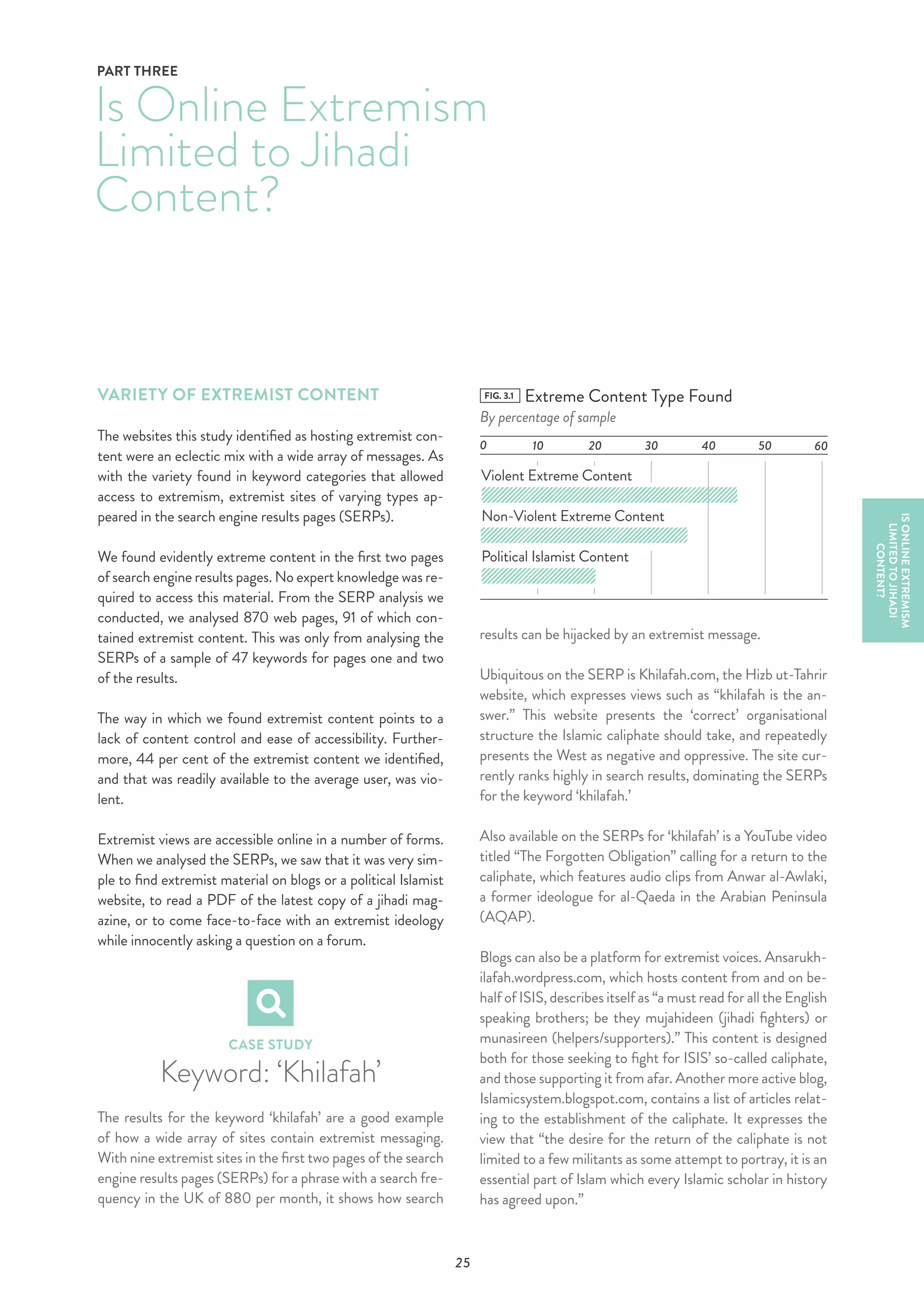 25
VARIETY OF EXTREMIST CONTENT
The websites this study identified as hosting extremist con-
tent were an eclectic mix with a wide array of messages. As
with the variety found in keyword categories that allowed
access to extremism, extremist sites of varying types ap-
peared in the search engine results pages (SERPs).
We found evidently extreme content in the first two pages
of search engine results pages. No expert knowledge was re-
quired to access this material. From the SERP analysis we
conducted, we analysed 870 web pages, 91 of which con-
tained extremist content. This was only from analysing the
SERPs of a sample of 47 keywords for pages one and two
of the results.
The way in which we found extremist content points to a
lack of content control and ease of accessibility. Further-
more, 44 per cent of the extremist content we identified,
and that was readily available to the average user, was vio-
lent.
Extremist views are accessible online in a number of forms.
When we analysed the SERPs, we saw that it was very sim-
ple to find extremist material on blogs or a political Islamist
website, to read a PDF of the latest copy of a jihadi mag-
azine, or to come face-to-face with an extremist ideology
while innocently asking a question on a forum.
CASE STUDY
Keyword: ‘Khilafah’
The results for the keyword ‘khilafah’ are a good example
of how a wide array of sites contain extremist messaging.
With nine extremist sites in the first two pages of the search
engine results pages (SERPs) for a phrase with a search fre-
quency in the UK of 880 per month, it shows how search
Is Online Extremism
Limited to Jihadi
Content?
PART THREE
ISONLINEEXTREMISM
LIMITEDTOJIHADI
CONTENT?
results can be hijacked by an extremist message.
Ubiquitous on the SERP is Khilafah.com, the Hizb ut-Tahrir
website, which expresses views such as “khilafah is the an-
swer.” This website presents the ‘correct’ organisational
structure the Islamic caliphate should take, and repeatedly
presents the West as negative and oppressive. The site cur-
rently ranks highly in search results, dominating the SERPs
for the keyword ‘khilafah.’
Also available on the SERPs for ‘khilafah’ is a YouTube video
titled “The Forgotten Obligation” calling for a return to the
caliphate, which features audio clips from Anwar al-Awlaki,
a former ideologue for al-Qaeda in the Arabian Peninsula
(AQAP).
Blogs can also be a platform for extremist voices. Ansarukh-
ilafah.wordpress.com, which hosts content from and on be-
half of ISIS, describes itself as “a must read for all the English
speaking brothers; be they mujahideen (jihadi fighters) or
munasireen (helpers/supporters).” This content is designed
both for those seeking to fight for ISIS’ so-called caliphate,
and those supporting it from afar. Another more active blog,
Islamicsystem.blogspot.com, contains a list of articles relat-
ing to the establishment of the caliphate. It expresses the
view that “the desire for the return of the caliphate is not
limited to a few militants as some attempt to portray, it is an
essential part of Islam which every Islamic scholar in history
has agreed upon.”
FIG. 3.1 Extreme Content Type Found
By percentage of sample
0 10
Violent Extreme Content
Non-Violent Extreme Content
Political Islamist Content
20 30 40 50 60
 