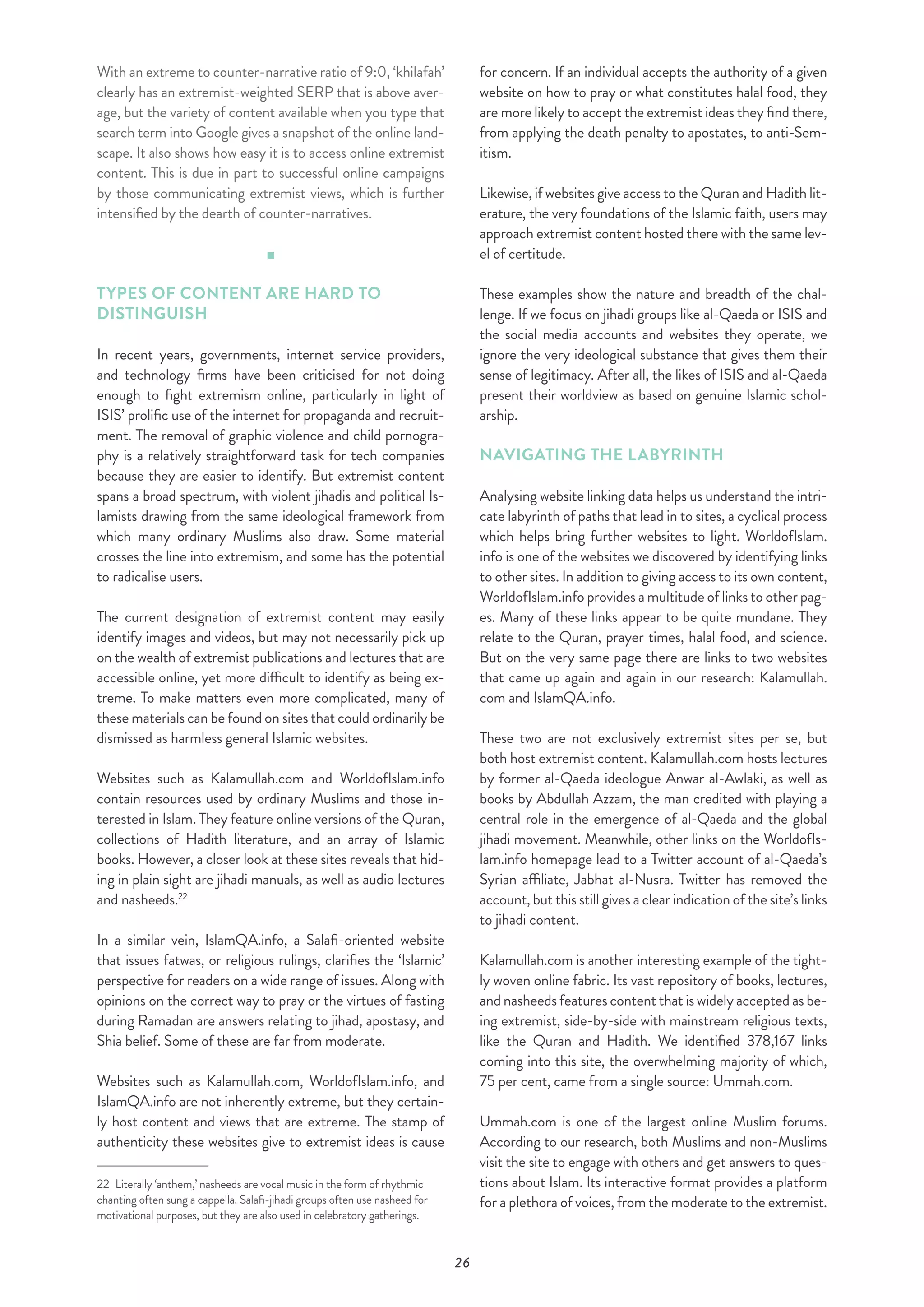 26
With an extreme to counter-narrative ratio of 9:0, ‘khilafah’
clearly has an extremist-weighted SERP that is above aver-
age, but the variety of content available when you type that
search term into Google gives a snapshot of the online land-
scape. It also shows how easy it is to access online extremist
content. This is due in part to successful online campaigns
by those communicating extremist views, which is further
intensified by the dearth of counter-narratives.
TYPES OF CONTENT ARE HARD TO
DISTINGUISH
In recent years, governments, internet service providers,
and technology firms have been criticised for not doing
enough to fight extremism online, particularly in light of
ISIS’ prolific use of the internet for propaganda and recruit-
ment. The removal of graphic violence and child pornogra-
phy is a relatively straightforward task for tech companies
because they are easier to identify. But extremist content
spans a broad spectrum, with violent jihadis and political Is-
lamists drawing from the same ideological framework from
which many ordinary Muslims also draw. Some material
crosses the line into extremism, and some has the potential
to radicalise users.
The current designation of extremist content may easily
identify images and videos, but may not necessarily pick up
on the wealth of extremist publications and lectures that are
accessible online, yet more difficult to identify as being ex-
treme. To make matters even more complicated, many of
these materials can be found on sites that could ordinarily be
dismissed as harmless general Islamic websites.
Websites such as Kalamullah.com and WorldofIslam.info
contain resources used by ordinary Muslims and those in-
terested in Islam. They feature online versions of the Quran,
collections of Hadith literature, and an array of Islamic
books. However, a closer look at these sites reveals that hid-
ing in plain sight are jihadi manuals, as well as audio lectures
and nasheeds.22
In a similar vein, IslamQA.info, a Salafi-oriented website
that issues fatwas, or religious rulings, clarifies the ‘Islamic’
perspective for readers on a wide range of issues. Along with
opinions on the correct way to pray or the virtues of fasting
during Ramadan are answers relating to jihad, apostasy, and
Shia belief. Some of these are far from moderate.
Websites such as Kalamullah.com, WorldofIslam.info, and
IslamQA.info are not inherently extreme, but they certain-
ly host content and views that are extreme. The stamp of
authenticity these websites give to extremist ideas is cause
22  Literally ‘anthem,’ nasheeds are vocal music in the form of rhythmic
chanting often sung a cappella. Salafi-jihadi groups often use nasheed for
motivational purposes, but they are also used in celebratory gatherings.
for concern. If an individual accepts the authority of a given
website on how to pray or what constitutes halal food, they
are more likely to accept the extremist ideas they find there,
from applying the death penalty to apostates, to anti-Sem-
itism.
Likewise, if websites give access to the Quran and Hadith lit-
erature, the very foundations of the Islamic faith, users may
approach extremist content hosted there with the same lev-
el of certitude.
These examples show the nature and breadth of the chal-
lenge. If we focus on jihadi groups like al-Qaeda or ISIS and
the social media accounts and websites they operate, we
ignore the very ideological substance that gives them their
sense of legitimacy. After all, the likes of ISIS and al-Qaeda
present their worldview as based on genuine Islamic schol-
arship.
NAVIGATING THE LABYRINTH
Analysing website linking data helps us understand the intri-
cate labyrinth of paths that lead in to sites, a cyclical process
which helps bring further websites to light. WorldofIslam.
info is one of the websites we discovered by identifying links
to other sites. In addition to giving access to its own content,
WorldofIslam.info provides a multitude of links to other pag-
es. Many of these links appear to be quite mundane. They
relate to the Quran, prayer times, halal food, and science.
But on the very same page there are links to two websites
that came up again and again in our research: Kalamullah.
com and IslamQA.info.
These two are not exclusively extremist sites per se, but
both host extremist content. Kalamullah.com hosts lectures
by former al-Qaeda ideologue Anwar al-Awlaki, as well as
books by Abdullah Azzam, the man credited with playing a
central role in the emergence of al-Qaeda and the global
jihadi movement. Meanwhile, other links on the WorldofIs-
lam.info homepage lead to a Twitter account of al-Qaeda’s
Syrian affiliate, Jabhat al-Nusra. Twitter has removed the
account, but this still gives a clear indication of the site’s links
to jihadi content.
Kalamullah.com is another interesting example of the tight-
ly woven online fabric. Its vast repository of books, lectures,
and nasheeds features content that is widely accepted as be-
ing extremist, side-by-side with mainstream religious texts,
like the Quran and Hadith. We identified 378,167 links
coming into this site, the overwhelming majority of which,
75 per cent, came from a single source: Ummah.com.
Ummah.com is one of the largest online Muslim forums.
According to our research, both Muslims and non-Muslims
visit the site to engage with others and get answers to ques-
tions about Islam. Its interactive format provides a platform
for a plethora of voices, from the moderate to the extremist.
 