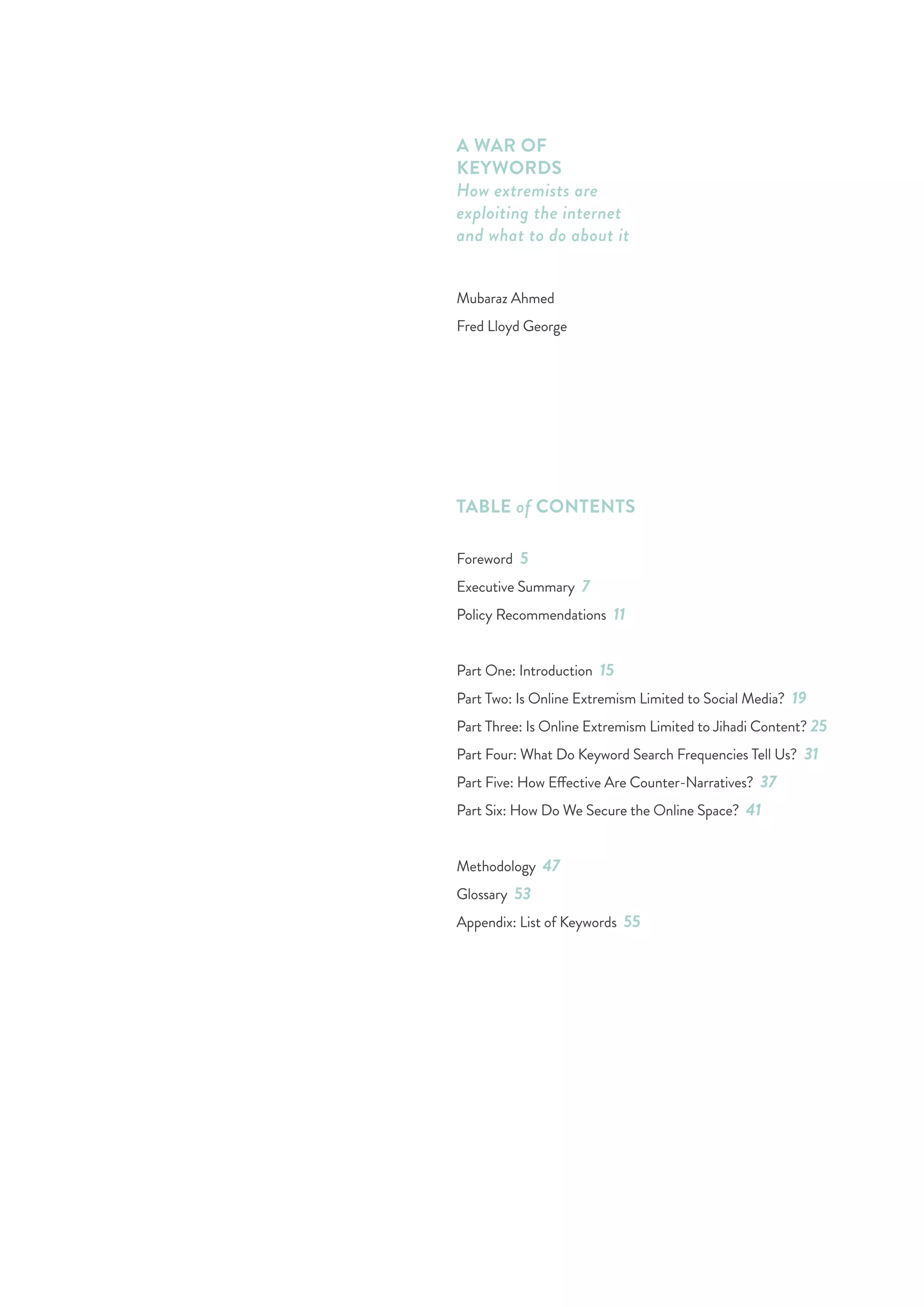 3
TABLE of CONTENTS
Foreword 5
Executive Summary 7
Policy Recommendations 11
Part One: Introduction 15
Part Two: Is Online Extremism Limited to Social Media? 19
Part Three: Is Online Extremism Limited to Jihadi Content? 25
Part Four: What Do Keyword Search Frequencies Tell Us? 31
Part Five: How Effective Are Counter-Narratives? 37
Part Six: How Do We Secure the Online Space? 41
Methodology 47
Glossary 53
Appendix: List of Keywords 55
A WAR OF
KEYWORDS
How extremists are
exploiting the internet
and what to do about it
Mubaraz Ahmed
Fred Lloyd George
 