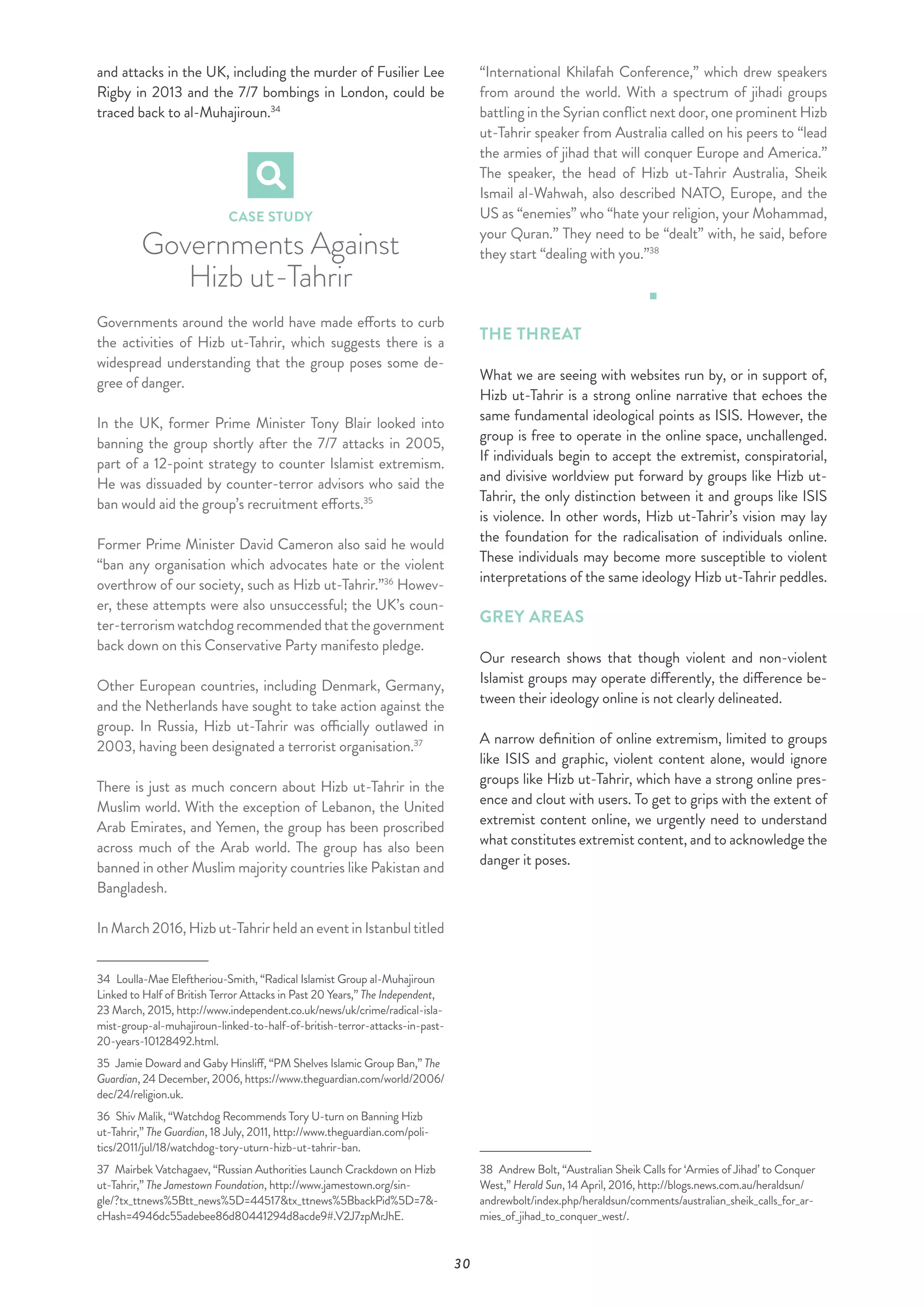 30
and attacks in the UK, including the murder of Fusilier Lee
Rigby in 2013 and the 7/7 bombings in London, could be
traced back to al-Muhajiroun.34
CASE STUDY
Governments Against
Hizb ut-Tahrir
Governments around the world have made efforts to curb
the activities of Hizb ut-Tahrir, which suggests there is a
widespread understanding that the group poses some de-
gree of danger.
In the UK, former Prime Minister Tony Blair looked into
banning the group shortly after the 7/7 attacks in 2005,
part of a 12-point strategy to counter Islamist extremism.
He was dissuaded by counter-terror advisors who said the
ban would aid the group’s recruitment efforts.35
Former Prime Minister David Cameron also said he would
“ban any organisation which advocates hate or the violent
overthrow of our society, such as Hizb ut-Tahrir.”36
Howev-
er, these attempts were also unsuccessful; the UK’s coun-
ter-terrorismwatchdogrecommendedthatthegovernment
back down on this Conservative Party manifesto pledge.
Other European countries, including Denmark, Germany,
and the Netherlands have sought to take action against the
group. In Russia, Hizb ut-Tahrir was officially outlawed in
2003, having been designated a terrorist organisation.37
There is just as much concern about Hizb ut-Tahrir in the
Muslim world. With the exception of Lebanon, the United
Arab Emirates, and Yemen, the group has been proscribed
across much of the Arab world. The group has also been
banned in other Muslim majority countries like Pakistan and
Bangladesh.
InMarch2016,Hizbut-TahrirheldaneventinIstanbultitled
34  Loulla-Mae Eleftheriou-Smith, “Radical Islamist Group al-Muhajiroun
Linked to Half of British Terror Attacks in Past 20 Years,” The Independent,
23 March, 2015, http://www.independent.co.uk/news/uk/crime/radical-isla-
mist-group-al-muhajiroun-linked-to-half-of-british-terror-attacks-in-past-
20-years-10128492.html.
35  Jamie Doward and Gaby Hinsliff, “PM Shelves Islamic Group Ban,” The
Guardian, 24 December, 2006, https://www.theguardian.com/world/2006/
dec/24/religion.uk.
36  Shiv Malik, “Watchdog Recommends Tory U-turn on Banning Hizb
ut-Tahrir,” The Guardian, 18 July, 2011, http://www.theguardian.com/poli-
tics/2011/jul/18/watchdog-tory-uturn-hizb-ut-tahrir-ban.
37  Mairbek Vatchagaev, “Russian Authorities Launch Crackdown on Hizb
ut-Tahrir,” The Jamestown Foundation, http://www.jamestown.org/sin-
gle/?tx_ttnews%5Btt_news%5D=44517&tx_ttnews%5BbackPid%5D=7&-
cHash=4946dc55adebee86d80441294d8acde9#.V2J7zpMrJhE.
“International Khilafah Conference,” which drew speakers
from around the world. With a spectrum of jihadi groups
battling in the Syrian conflict next door, one prominent Hizb
ut-Tahrir speaker from Australia called on his peers to “lead
the armies of jihad that will conquer Europe and America.”
The speaker, the head of Hizb ut-Tahrir Australia, Sheik
Ismail al-Wahwah, also described NATO, Europe, and the
US as “enemies” who “hate your religion, your Mohammad,
your Quran.” They need to be “dealt” with, he said, before
they start “dealing with you.”38
THE THREAT
What we are seeing with websites run by, or in support of,
Hizb ut-Tahrir is a strong online narrative that echoes the
same fundamental ideological points as ISIS. However, the
group is free to operate in the online space, unchallenged.
If individuals begin to accept the extremist, conspiratorial,
and divisive worldview put forward by groups like Hizb ut-
Tahrir, the only distinction between it and groups like ISIS
is violence. In other words, Hizb ut-Tahrir’s vision may lay
the foundation for the radicalisation of individuals online.
These individuals may become more susceptible to violent
interpretations of the same ideology Hizb ut-Tahrir peddles.
GREY AREAS
Our research shows that though violent and non-violent
Islamist groups may operate differently, the difference be-
tween their ideology online is not clearly delineated.
A narrow definition of online extremism, limited to groups
like ISIS and graphic, violent content alone, would ignore
groups like Hizb ut-Tahrir, which have a strong online pres-
ence and clout with users. To get to grips with the extent of
extremist content online, we urgently need to understand
what constitutes extremist content, and to acknowledge the
danger it poses.
38  Andrew Bolt, “Australian Sheik Calls for ‘Armies of Jihad’ to Conquer
West,” Herald Sun, 14 April, 2016, http://blogs.news.com.au/heraldsun/
andrewbolt/index.php/heraldsun/comments/australian_sheik_calls_for_ar-
mies_of_jihad_to_conquer_west/.
 