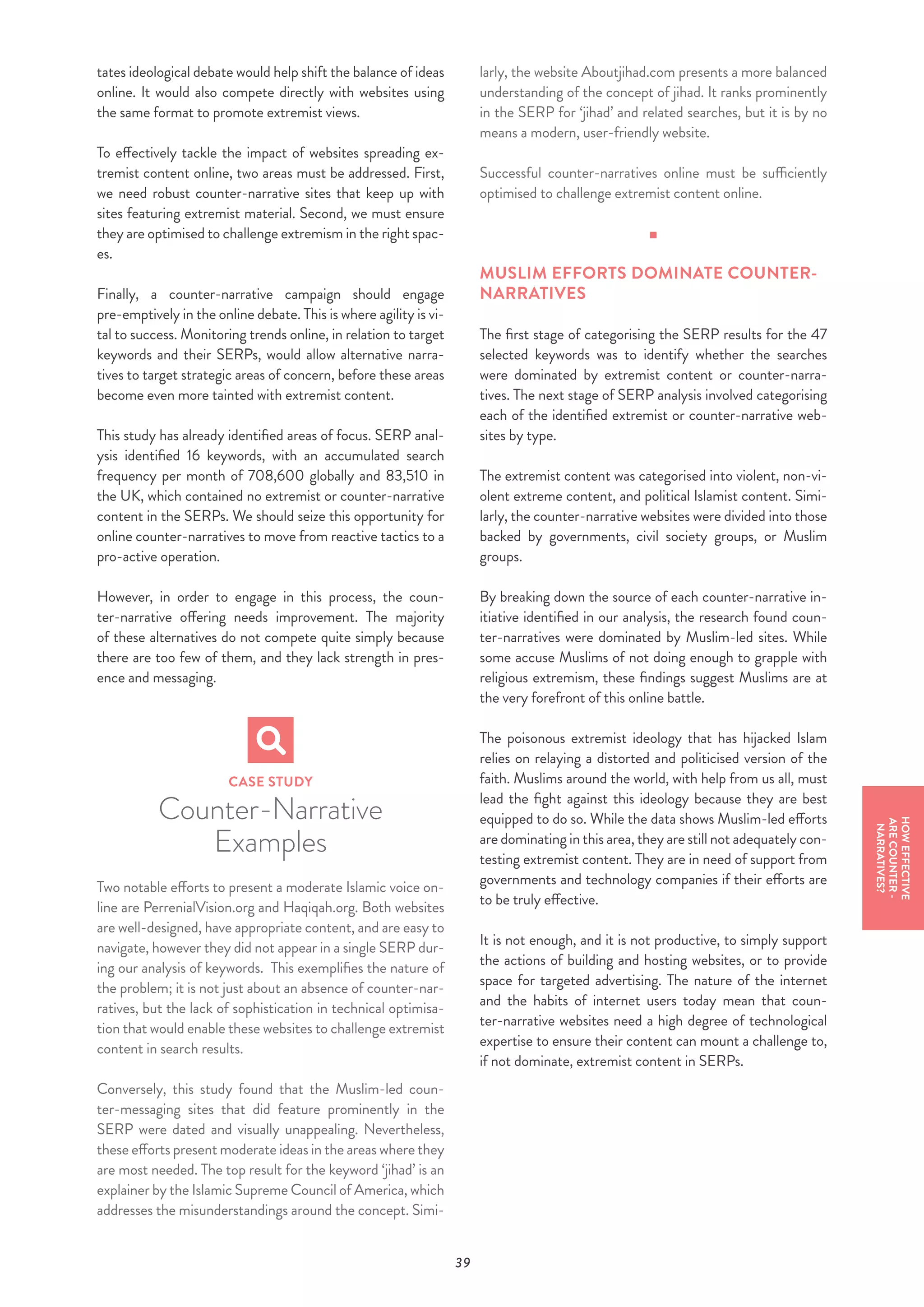 39
tates ideological debate would help shift the balance of ideas
online. It would also compete directly with websites using
the same format to promote extremist views.
To effectively tackle the impact of websites spreading ex-
tremist content online, two areas must be addressed. First,
we need robust counter-narrative sites that keep up with
sites featuring extremist material. Second, we must ensure
they are optimised to challenge extremism in the right spac-
es.
Finally, a counter-narrative campaign should engage
pre-emptively in the online debate. This is where agility is vi-
tal to success. Monitoring trends online, in relation to target
keywords and their SERPs, would allow alternative narra-
tives to target strategic areas of concern, before these areas
become even more tainted with extremist content.
This study has already identified areas of focus. SERP anal-
ysis identified 16 keywords, with an accumulated search
frequency per month of 708,600 globally and 83,510 in
the UK, which contained no extremist or counter-narrative
content in the SERPs. We should seize this opportunity for
online counter-narratives to move from reactive tactics to a
pro-active operation.
However, in order to engage in this process, the coun-
ter-narrative offering needs improvement. The majority
of these alternatives do not compete quite simply because
there are too few of them, and they lack strength in pres-
ence and messaging.
CASE STUDY
Counter-Narrative
Examples
Two notable efforts to present a moderate Islamic voice on-
line are PerrenialVision.org and Haqiqah.org. Both websites
are well-designed, have appropriate content, and are easy to
navigate, however they did not appear in a single SERP dur-
ing our analysis of keywords. This exemplifies the nature of
the problem; it is not just about an absence of counter-nar-
ratives, but the lack of sophistication in technical optimisa-
tion that would enable these websites to challenge extremist
content in search results.
Conversely, this study found that the Muslim-led coun-
ter-messaging sites that did feature prominently in the
SERP were dated and visually unappealing. Nevertheless,
these efforts present moderate ideas in the areas where they
are most needed. The top result for the keyword ‘jihad’ is an
explainer by the Islamic Supreme Council of America, which
addresses the misunderstandings around the concept. Simi-
larly, the website Aboutjihad.com presents a more balanced
understanding of the concept of jihad. It ranks prominently
in the SERP for ‘jihad’ and related searches, but it is by no
means a modern, user-friendly website.
Successful counter-narratives online must be sufficiently
optimised to challenge extremist content online.
MUSLIM EFFORTS DOMINATE COUNTER-
NARRATIVES
The first stage of categorising the SERP results for the 47
selected keywords was to identify whether the searches
were dominated by extremist content or counter-narra-
tives. The next stage of SERP analysis involved categorising
each of the identified extremist or counter-narrative web-
sites by type.
The extremist content was categorised into violent, non-vi-
olent extreme content, and political Islamist content. Simi-
larly, the counter-narrative websites were divided into those
backed by governments, civil society groups, or Muslim
groups.
By breaking down the source of each counter-narrative in-
itiative identified in our analysis, the research found coun-
ter-narratives were dominated by Muslim-led sites. While
some accuse Muslims of not doing enough to grapple with
religious extremism, these findings suggest Muslims are at
the very forefront of this online battle.
The poisonous extremist ideology that has hijacked Islam
relies on relaying a distorted and politicised version of the
faith. Muslims around the world, with help from us all, must
lead the fight against this ideology because they are best
equipped to do so. While the data shows Muslim-led efforts
are dominating in this area, they are still not adequately con-
testing extremist content. They are in need of support from
governments and technology companies if their efforts are
to be truly effective.
It is not enough, and it is not productive, to simply support
the actions of building and hosting websites, or to provide
space for targeted advertising. The nature of the internet
and the habits of internet users today mean that coun-
ter-narrative websites need a high degree of technological
expertise to ensure their content can mount a challenge to,
if not dominate, extremist content in SERPs.
HOWEFFECTIVE
ARECOUNTER-
NARRATIVES?
 