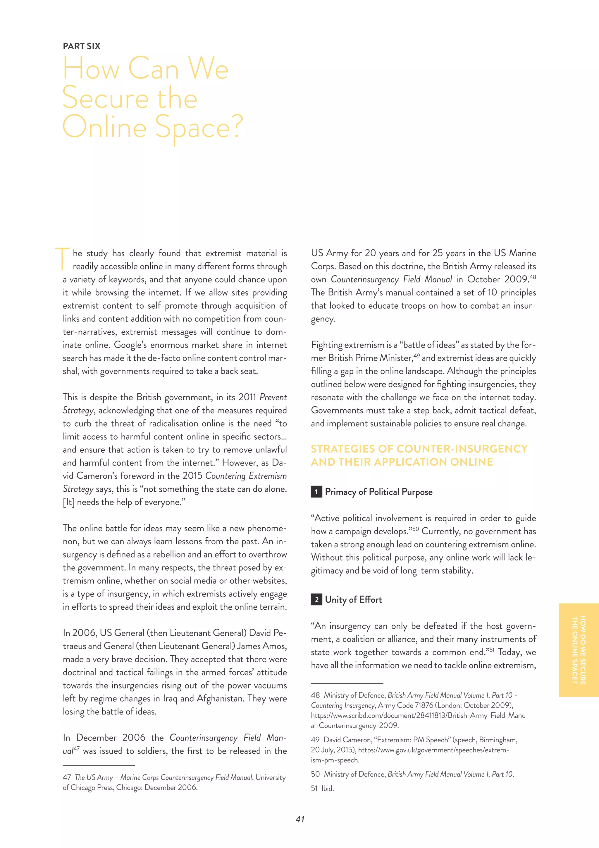 41
he study has clearly found that extremist material is
readily accessible online in many different forms through
a variety of keywords, and that anyone could chance upon
it while browsing the internet. If we allow sites providing
extremist content to self-promote through acquisition of
links and content addition with no competition from coun-
ter-narratives, extremist messages will continue to dom-
inate online. Google’s enormous market share in internet
search has made it the de-facto online content control mar-
shal, with governments required to take a back seat.
This is despite the British government, in its 2011 Prevent
Strategy, acknowledging that one of the measures required
to curb the threat of radicalisation online is the need “to
limit access to harmful content online in specific sectors…
and ensure that action is taken to try to remove unlawful
and harmful content from the internet.” However, as Da-
vid Cameron’s foreword in the 2015 Countering Extremism
Strategy says, this is “not something the state can do alone.
[It] needs the help of everyone.”
The online battle for ideas may seem like a new phenome-
non, but we can always learn lessons from the past. An in-
surgency is defined as a rebellion and an effort to overthrow
the government. In many respects, the threat posed by ex-
tremism online, whether on social media or other websites,
is a type of insurgency, in which extremists actively engage
in efforts to spread their ideas and exploit the online terrain.
In 2006, US General (then Lieutenant General) David Pe-
traeus and General (then Lieutenant General) James Amos,
made a very brave decision. They accepted that there were
doctrinal and tactical failings in the armed forces’ attitude
towards the insurgencies rising out of the power vacuums
left by regime changes in Iraq and Afghanistan. They were
losing the battle of ideas.
In December 2006 the Counterinsurgency Field Man-
ual47
was issued to soldiers, the first to be released in the
47  The US Army – Marine Corps Counterinsurgency Field Manual, University
of Chicago Press, Chicago: December 2006.
US Army for 20 years and for 25 years in the US Marine
Corps. Based on this doctrine, the British Army released its
own Counterinsurgency Field Manual in October 2009.48
The British Army’s manual contained a set of 10 principles
that looked to educate troops on how to combat an insur-
gency.
Fighting extremism is a “battle of ideas” as stated by the for-
mer British Prime Minister,49
and extremist ideas are quickly
filling a gap in the online landscape. Although the principles
outlined below were designed for fighting insurgencies, they
resonate with the challenge we face on the internet today.
Governments must take a step back, admit tactical defeat,
and implement sustainable policies to ensure real change.
STRATEGIES OF COUNTER-INSURGENCY
AND THEIR APPLICATION ONLINE
1 Primacy of Political Purpose
“Active political involvement is required in order to guide
how a campaign develops.”50
Currently, no government has
taken a strong enough lead on countering extremism online.
Without this political purpose, any online work will lack le-
gitimacy and be void of long-term stability.
2 Unity of Effort
“An insurgency can only be defeated if the host govern-
ment, a coalition or alliance, and their many instruments of
state work together towards a common end.”51
Today, we
have all the information we need to tackle online extremism,
48  Ministry of Defence, British Army Field Manual Volume 1, Part 10 -
Countering Insurgency, Army Code 71876 (London: October 2009),
https://www.scribd.com/document/28411813/British-Army-Field-Manu-
al-Counterinsurgency-2009.
49  David Cameron, “Extremism: PM Speech” (speech, Birmingham,
20 July, 2015), https://www.gov.uk/government/speeches/extrem-
ism-pm-speech.
50  Ministry of Defence, British Army Field Manual Volume 1, Part 10.
51  Ibid.
How Can We
Secure the
Online Space?
PART SIX
T
HOWDOWESECURE
THEONLINESPACE?
 