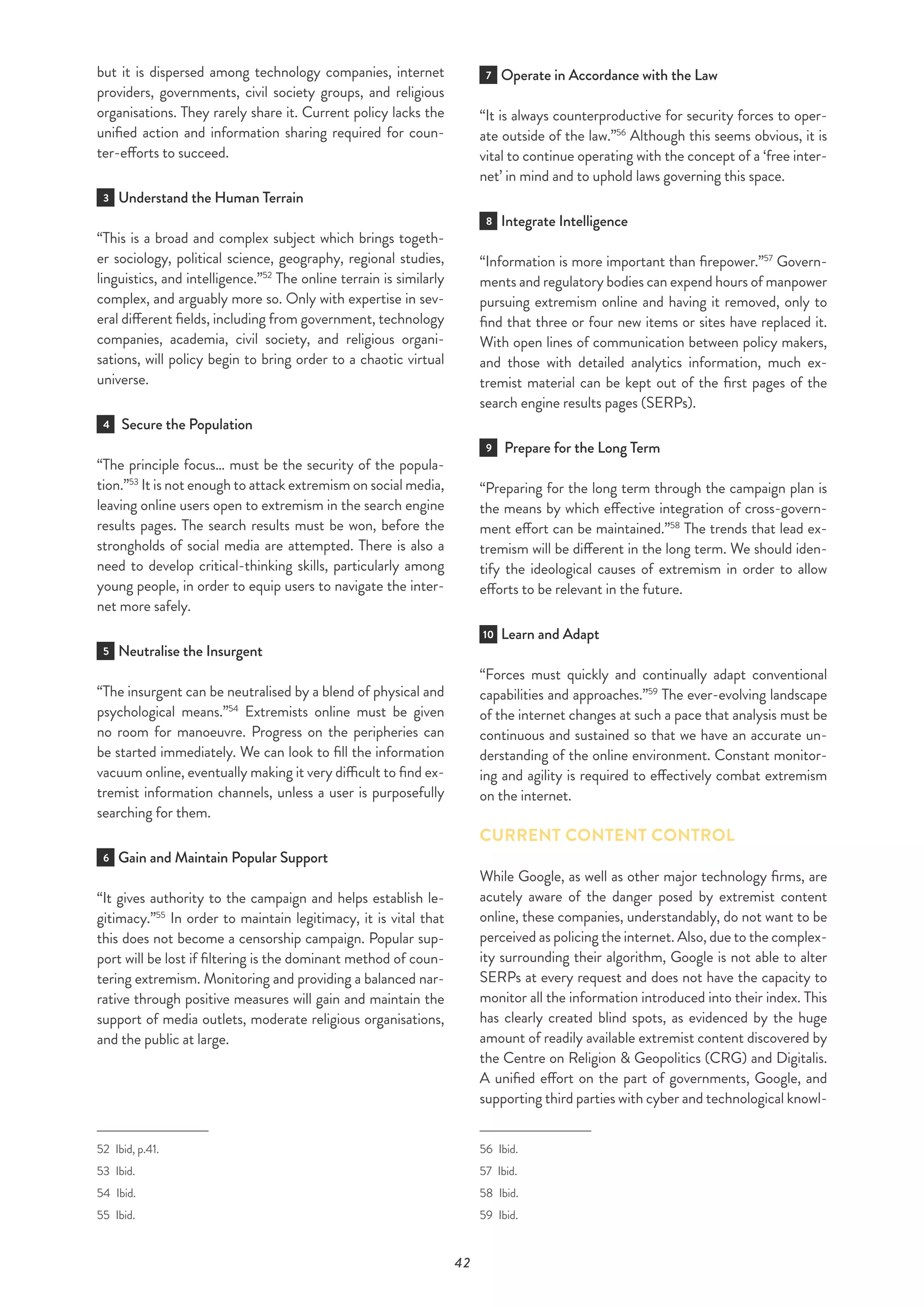42
but it is dispersed among technology companies, internet
providers, governments, civil society groups, and religious
organisations. They rarely share it. Current policy lacks the
unified action and information sharing required for coun-
ter-efforts to succeed.
3 Understand the Human Terrain
“This is a broad and complex subject which brings togeth-
er sociology, political science, geography, regional studies,
linguistics, and intelligence.”52
The online terrain is similarly
complex, and arguably more so. Only with expertise in sev-
eral different fields, including from government, technology
companies, academia, civil society, and religious organi-
sations, will policy begin to bring order to a chaotic virtual
universe.
4 Secure the Population
“The principle focus… must be the security of the popula-
tion.”53
It is not enough to attack extremism on social media,
leaving online users open to extremism in the search engine
results pages. The search results must be won, before the
strongholds of social media are attempted. There is also a
need to develop critical-thinking skills, particularly among
young people, in order to equip users to navigate the inter-
net more safely.
5 Neutralise the Insurgent
“The insurgent can be neutralised by a blend of physical and
psychological means.”54
Extremists online must be given
no room for manoeuvre. Progress on the peripheries can
be started immediately. We can look to fill the information
vacuum online, eventually making it very difficult to find ex-
tremist information channels, unless a user is purposefully
searching for them.
6 Gain and Maintain Popular Support
“It gives authority to the campaign and helps establish le-
gitimacy.”55
In order to maintain legitimacy, it is vital that
this does not become a censorship campaign. Popular sup-
port will be lost if filtering is the dominant method of coun-
tering extremism. Monitoring and providing a balanced nar-
rative through positive measures will gain and maintain the
support of media outlets, moderate religious organisations,
and the public at large.
52  Ibid, p.41.
53 Ibid.
54 Ibid.
55 Ibid.
7 Operate in Accordance with the Law
“It is always counterproductive for security forces to oper-
ate outside of the law.”56
Although this seems obvious, it is
vital to continue operating with the concept of a ‘free inter-
net’ in mind and to uphold laws governing this space.
8 Integrate Intelligence
“Information is more important than firepower.”57
Govern-
ments and regulatory bodies can expend hours of manpower
pursuing extremism online and having it removed, only to
find that three or four new items or sites have replaced it.
With open lines of communication between policy makers,
and those with detailed analytics information, much ex-
tremist material can be kept out of the first pages of the
search engine results pages (SERPs).
9 Prepare for the Long Term
“Preparing for the long term through the campaign plan is
the means by which effective integration of cross-govern-
ment effort can be maintained.”58
The trends that lead ex-
tremism will be different in the long term. We should iden-
tify the ideological causes of extremism in order to allow
efforts to be relevant in the future.
10 Learn and Adapt
“Forces must quickly and continually adapt conventional
capabilities and approaches.”59
The ever-evolving landscape
of the internet changes at such a pace that analysis must be
continuous and sustained so that we have an accurate un-
derstanding of the online environment. Constant monitor-
ing and agility is required to effectively combat extremism
on the internet.
CURRENT CONTENT CONTROL
While Google, as well as other major technology firms, are
acutely aware of the danger posed by extremist content
online, these companies, understandably, do not want to be
perceived as policing the internet. Also, due to the complex-
ity surrounding their algorithm, Google is not able to alter
SERPs at every request and does not have the capacity to
monitor all the information introduced into their index. This
has clearly created blind spots, as evidenced by the huge
amount of readily available extremist content discovered by
the Centre on Religion & Geopolitics (CRG) and Digitalis.
A unified effort on the part of governments, Google, and
supporting third parties with cyber and technological knowl-
56 Ibid.
57 Ibid.
58 Ibid.
59 Ibid.
 