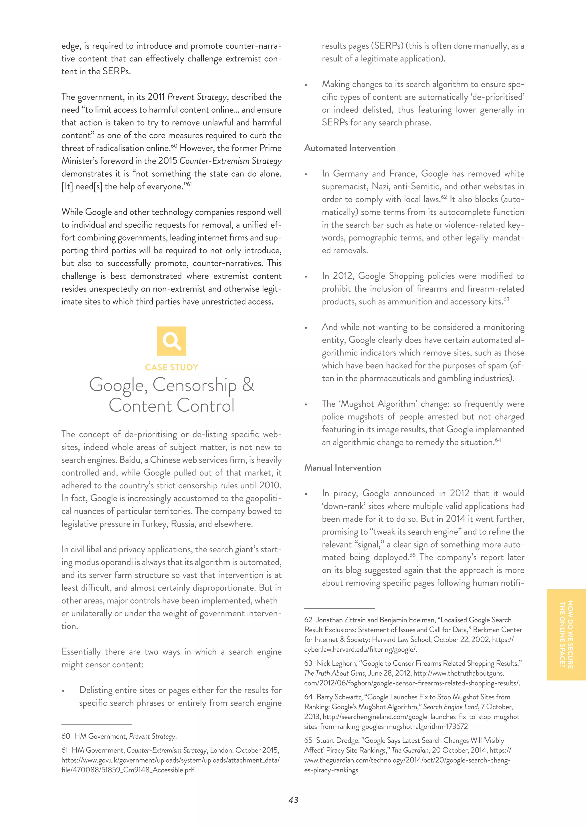 43
edge, is required to introduce and promote counter-narra-
tive content that can effectively challenge extremist con-
tent in the SERPs.
The government, in its 2011 Prevent Strategy, described the
need “to limit access to harmful content online… and ensure
that action is taken to try to remove unlawful and harmful
content” as one of the core measures required to curb the
threat of radicalisation online.60
However, the former Prime
Minister’s foreword in the 2015 Counter-Extremism Strategy
demonstrates it is “not something the state can do alone.
[It] need[s] the help of everyone.”61
While Google and other technology companies respond well
to individual and specific requests for removal, a unified ef-
fort combining governments, leading internet firms and sup-
porting third parties will be required to not only introduce,
but also to successfully promote, counter-narratives. This
challenge is best demonstrated where extremist content
resides unexpectedly on non-extremist and otherwise legit-
imate sites to which third parties have unrestricted access.
CASE STUDY
Google, Censorship &
Content Control
The concept of de-prioritising or de-listing specific web-
sites, indeed whole areas of subject matter, is not new to
search engines. Baidu, a Chinese web services firm, is heavily
controlled and, while Google pulled out of that market, it
adhered to the country’s strict censorship rules until 2010.
In fact, Google is increasingly accustomed to the geopoliti-
cal nuances of particular territories. The company bowed to
legislative pressure in Turkey, Russia, and elsewhere.
In civil libel and privacy applications, the search giant’s start-
ing modus operandi is always that its algorithm is automated,
and its server farm structure so vast that intervention is at
least difficult, and almost certainly disproportionate. But in
other areas, major controls have been implemented, wheth-
er unilaterally or under the weight of government interven-
tion.
Essentially there are two ways in which a search engine
might censor content:
•	 	Delisting entire sites or pages either for the results for
specific search phrases or entirely from search engine
60  HM Government, Prevent Strategy.
61  HM Government, Counter-Extremism Strategy, London: October 2015,
https://www.gov.uk/government/uploads/system/uploads/attachment_data/
file/470088/51859_Cm9148_Accessible.pdf.
results pages (SERPs) (this is often done manually, as a
result of a legitimate application).
•	 	Making changes to its search algorithm to ensure spe-
cific types of content are automatically ‘de-prioritised’
or indeed delisted, thus featuring lower generally in
SERPs for any search phrase.
Automated Intervention
•	 In Germany and France, Google has removed white
supremacist, Nazi, anti-Semitic, and other websites in
order to comply with local laws.62
It also blocks (auto-
matically) some terms from its autocomplete function
in the search bar such as hate or violence-related key-
words, pornographic terms, and other legally-mandat-
ed removals.
•	 In 2012, Google Shopping policies were modified to
prohibit the inclusion of firearms and firearm-related
products, such as ammunition and accessory kits.63
•	 And while not wanting to be considered a monitoring
entity, Google clearly does have certain automated al-
gorithmic indicators which remove sites, such as those
which have been hacked for the purposes of spam (of-
ten in the pharmaceuticals and gambling industries).
•	 The ‘Mugshot Algorithm’ change: so frequently were
police mugshots of people arrested but not charged
featuring in its image results, that Google implemented
an algorithmic change to remedy the situation.64
Manual Intervention
•	 	In piracy, Google announced in 2012 that it would
‘down-rank’ sites where multiple valid applications had
been made for it to do so. But in 2014 it went further,
promising to “tweak its search engine” and to refine the
relevant “signal,” a clear sign of something more auto-
mated being deployed.65
The company’s report later
on its blog suggested again that the approach is more
about removing specific pages following human notifi-
62  Jonathan Zittrain and Benjamin Edelman, “Localised Google Search
Result Exclusions: Statement of Issues and Call for Data,” Berkman Center
for Internet & Society: Harvard Law School, October 22, 2002, https://
cyber.law.harvard.edu/filtering/google/.
63  Nick Leghorn, “Google to Censor Firearms Related Shopping Results,”
The Truth About Guns, June 28, 2012, http://www.thetruthaboutguns.
com/2012/06/foghorn/google-censor-firearms-related-shopping-results/.
64  Barry Schwartz, “Google Launches Fix to Stop Mugshot Sites from
Ranking: Google’s MugShot Algorithm,” Search Engine Land, 7 October,
2013, http://searchengineland.com/google-launches-fix-to-stop-mugshot-
sites-from-ranking-googles-mugshot-algorithm-173672
65  Stuart Dredge, “Google Says Latest Search Changes Will ‘Visibly
Affect’ Piracy Site Rankings,” The Guardian, 20 October, 2014, https://
www.theguardian.com/technology/2014/oct/20/google-search-chang-
es-piracy-rankings.
HOWDOWESECURE
THEONLINESPACE?
 