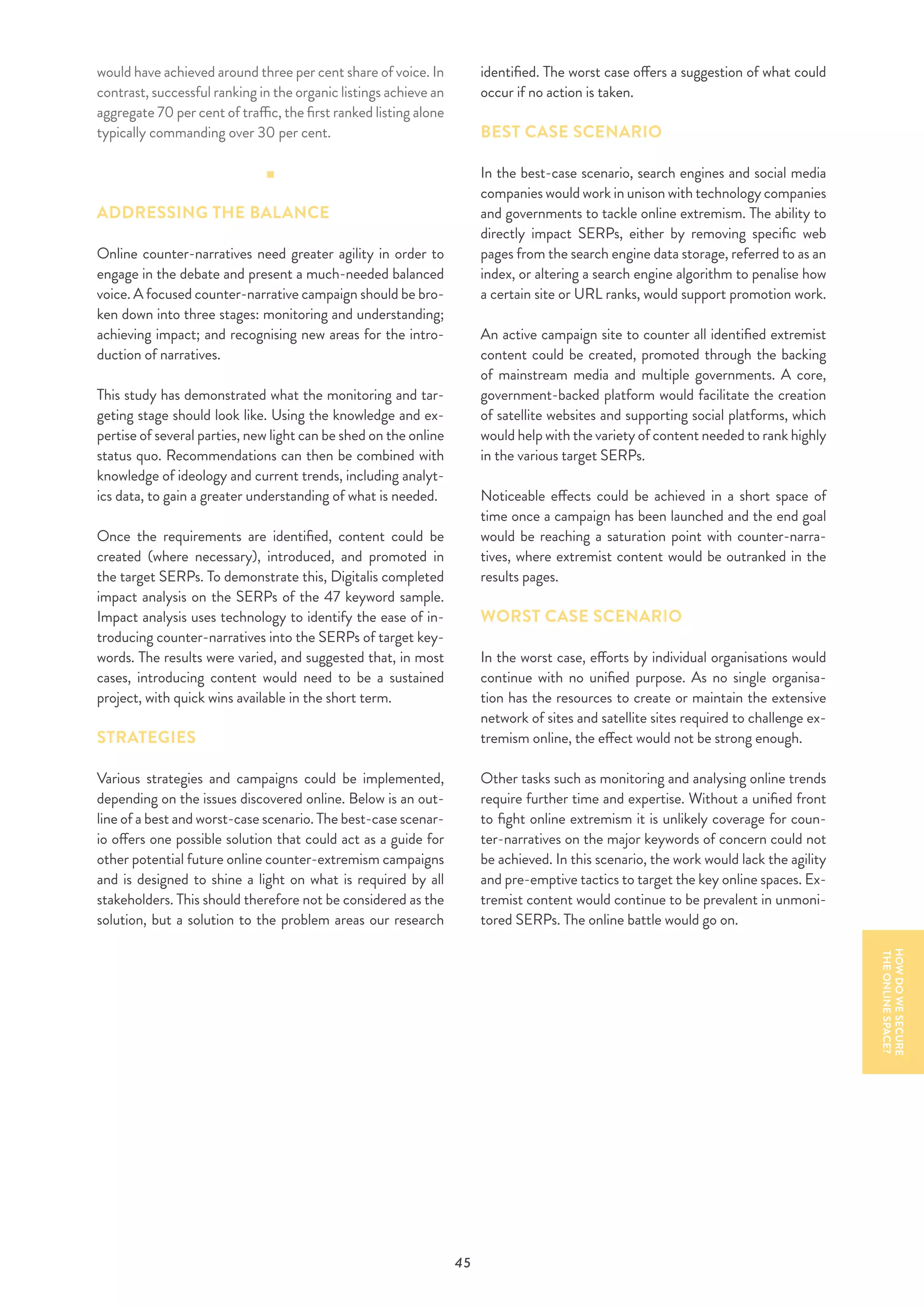 45
would have achieved around three per cent share of voice. In
contrast, successful ranking in the organic listings achieve an
aggregate 70 per cent of traffic, the first ranked listing alone
typically commanding over 30 per cent.
ADDRESSING THE BALANCE
Online counter-narratives need greater agility in order to
engage in the debate and present a much-needed balanced
voice. A focused counter-narrative campaign should be bro-
ken down into three stages: monitoring and understanding;
achieving impact; and recognising new areas for the intro-
duction of narratives.
This study has demonstrated what the monitoring and tar-
geting stage should look like. Using the knowledge and ex-
pertise of several parties, new light can be shed on the online
status quo. Recommendations can then be combined with
knowledge of ideology and current trends, including analyt-
ics data, to gain a greater understanding of what is needed.
Once the requirements are identified, content could be
created (where necessary), introduced, and promoted in
the target SERPs. To demonstrate this, Digitalis completed
impact analysis on the SERPs of the 47 keyword sample.
Impact analysis uses technology to identify the ease of in-
troducing counter-narratives into the SERPs of target key-
words. The results were varied, and suggested that, in most
cases, introducing content would need to be a sustained
project, with quick wins available in the short term.
STRATEGIES
Various strategies and campaigns could be implemented,
depending on the issues discovered online. Below is an out-
line of a best and worst-case scenario. The best-case scenar-
io offers one possible solution that could act as a guide for
other potential future online counter-extremism campaigns
and is designed to shine a light on what is required by all
stakeholders. This should therefore not be considered as the
solution, but a solution to the problem areas our research
identified. The worst case offers a suggestion of what could
occur if no action is taken.
BEST CASE SCENARIO
In the best-case scenario, search engines and social media
companies would work in unison with technology companies
and governments to tackle online extremism. The ability to
directly impact SERPs, either by removing specific web
pages from the search engine data storage, referred to as an
index, or altering a search engine algorithm to penalise how
a certain site or URL ranks, would support promotion work.
An active campaign site to counter all identified extremist
content could be created, promoted through the backing
of mainstream media and multiple governments. A core,
government-backed platform would facilitate the creation
of satellite websites and supporting social platforms, which
would help with the variety of content needed to rank highly
in the various target SERPs.
Noticeable effects could be achieved in a short space of
time once a campaign has been launched and the end goal
would be reaching a saturation point with counter-narra-
tives, where extremist content would be outranked in the
results pages.
WORST CASE SCENARIO
In the worst case, efforts by individual organisations would
continue with no unified purpose. As no single organisa-
tion has the resources to create or maintain the extensive
network of sites and satellite sites required to challenge ex-
tremism online, the effect would not be strong enough.
Other tasks such as monitoring and analysing online trends
require further time and expertise. Without a unified front
to fight online extremism it is unlikely coverage for coun-
ter-narratives on the major keywords of concern could not
be achieved. In this scenario, the work would lack the agility
and pre-emptive tactics to target the key online spaces. Ex-
tremist content would continue to be prevalent in unmoni-
tored SERPs. The online battle would go on.
HOWDOWESECURE
THEONLINESPACE?
 