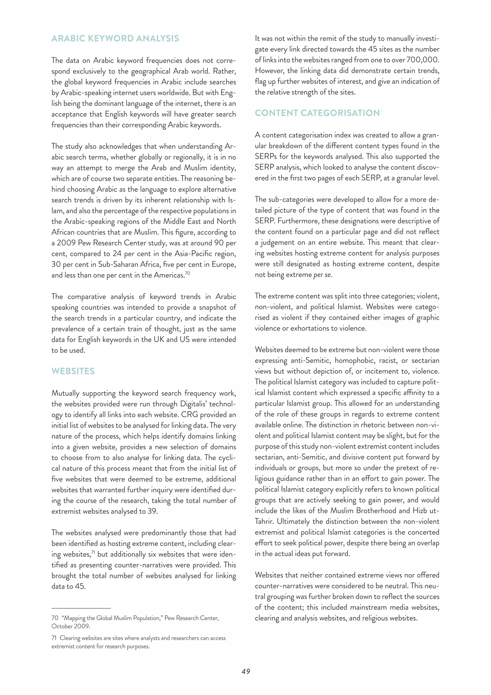 49
ARABIC KEYWORD ANALYSIS
The data on Arabic keyword frequencies does not corre-
spond exclusively to the geographical Arab world. Rather,
the global keyword frequencies in Arabic include searches
by Arabic-speaking internet users worldwide. But with Eng-
lish being the dominant language of the internet, there is an
acceptance that English keywords will have greater search
frequencies than their corresponding Arabic keywords.
The study also acknowledges that when understanding Ar-
abic search terms, whether globally or regionally, it is in no
way an attempt to merge the Arab and Muslim identity,
which are of course two separate entities. The reasoning be-
hind choosing Arabic as the language to explore alternative
search trends is driven by its inherent relationship with Is-
lam, and also the percentage of the respective populations in
the Arabic-speaking regions of the Middle East and North
African countries that are Muslim. This figure, according to
a 2009 Pew Research Center study, was at around 90 per
cent, compared to 24 per cent in the Asia-Pacific region,
30 per cent in Sub-Saharan Africa, five per cent in Europe,
and less than one per cent in the Americas.70
The comparative analysis of keyword trends in Arabic
speaking countries was intended to provide a snapshot of
the search trends in a particular country, and indicate the
prevalence of a certain train of thought, just as the same
data for English keywords in the UK and US were intended
to be used.
WEBSITES
Mutually supporting the keyword search frequency work,
the websites provided were run through Digitalis’ technol-
ogy to identify all links into each website. CRG provided an
initial list of websites to be analysed for linking data. The very
nature of the process, which helps identify domains linking
into a given website, provides a new selection of domains
to choose from to also analyse for linking data. The cycli-
cal nature of this process meant that from the initial list of
five websites that were deemed to be extreme, additional
websites that warranted further inquiry were identified dur-
ing the course of the research, taking the total number of
extremist websites analysed to 39.
The websites analysed were predominantly those that had
been identified as hosting extreme content, including clear-
ing websites,71
but additionally six websites that were iden-
tified as presenting counter-narratives were provided. This
brought the total number of websites analysed for linking
data to 45.
70  “Mapping the Global Muslim Population,” Pew Research Center,
October 2009.
71  Clearing websites are sites where analysts and researchers can access
extremist content for research purposes.
It was not within the remit of the study to manually investi-
gate every link directed towards the 45 sites as the number
of links into the websites ranged from one to over 700,000.
However, the linking data did demonstrate certain trends,
flag up further websites of interest, and give an indication of
the relative strength of the sites.
CONTENT CATEGORISATION
A content categorisation index was created to allow a gran-
ular breakdown of the different content types found in the
SERPs for the keywords analysed. This also supported the
SERP analysis, which looked to analyse the content discov-
ered in the first two pages of each SERP, at a granular level.
The sub-categories were developed to allow for a more de-
tailed picture of the type of content that was found in the
SERP. Furthermore, these designations were descriptive of
the content found on a particular page and did not reflect
a judgement on an entire website. This meant that clear-
ing websites hosting extreme content for analysis purposes
were still designated as hosting extreme content, despite
not being extreme per se.
The extreme content was split into three categories; violent,
non-violent, and political Islamist. Websites were catego-
rised as violent if they contained either images of graphic
violence or exhortations to violence.
Websites deemed to be extreme but non-violent were those
expressing anti-Semitic, homophobic, racist, or sectarian
views but without depiction of, or incitement to, violence.
The political Islamist category was included to capture polit-
ical Islamist content which expressed a specific affinity to a
particular Islamist group. This allowed for an understanding
of the role of these groups in regards to extreme content
available online. The distinction in rhetoric between non-vi-
olent and political Islamist content may be slight, but for the
purpose of this study non-violent extremist content includes
sectarian, anti-Semitic, and divisive content put forward by
individuals or groups, but more so under the pretext of re-
ligious guidance rather than in an effort to gain power. The
political Islamist category explicitly refers to known political
groups that are actively seeking to gain power, and would
include the likes of the Muslim Brotherhood and Hizb ut-
Tahrir. Ultimately the distinction between the non-violent
extremist and political Islamist categories is the concerted
effort to seek political power, despite there being an overlap
in the actual ideas put forward.
Websites that neither contained extreme views nor offered
counter-narratives were considered to be neutral. This neu-
tral grouping was further broken down to reflect the sources
of the content; this included mainstream media websites,
clearing and analysis websites, and religious websites.
 