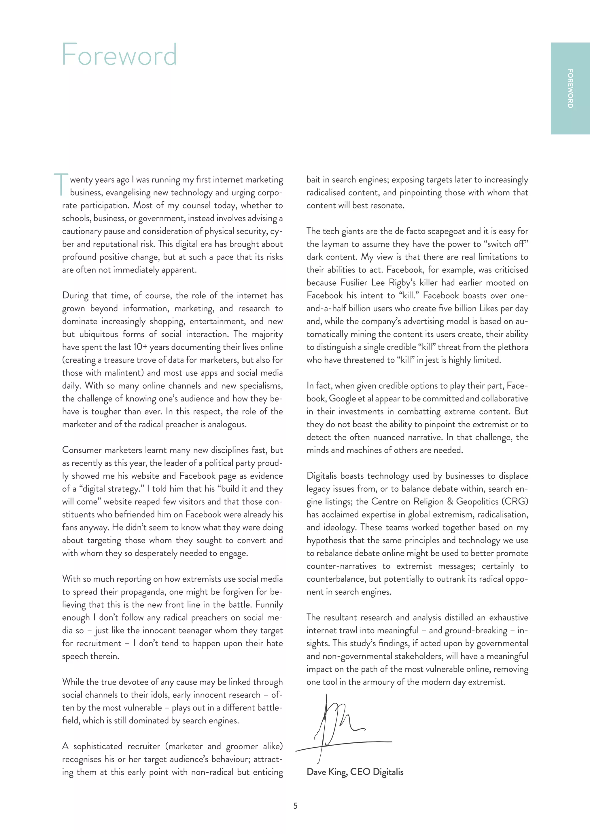 5
wenty years ago I was running my first internet marketing
business, evangelising new technology and urging corpo-
rate participation. Most of my counsel today, whether to
schools, business, or government, instead involves advising a
cautionary pause and consideration of physical security, cy-
ber and reputational risk. This digital era has brought about
profound positive change, but at such a pace that its risks
are often not immediately apparent.
During that time, of course, the role of the internet has
grown beyond information, marketing, and research to
dominate increasingly shopping, entertainment, and new
but ubiquitous forms of social interaction. The majority
have spent the last 10+ years documenting their lives online
(creating a treasure trove of data for marketers, but also for
those with malintent) and most use apps and social media
daily. With so many online channels and new specialisms,
the challenge of knowing one’s audience and how they be-
have is tougher than ever. In this respect, the role of the
marketer and of the radical preacher is analogous.
Consumer marketers learnt many new disciplines fast, but
as recently as this year, the leader of a political party proud-
ly showed me his website and Facebook page as evidence
of a “digital strategy.” I told him that his “build it and they
will come” website reaped few visitors and that those con-
stituents who befriended him on Facebook were already his
fans anyway. He didn’t seem to know what they were doing
about targeting those whom they sought to convert and
with whom they so desperately needed to engage.
With so much reporting on how extremists use social media
to spread their propaganda, one might be forgiven for be-
lieving that this is the new front line in the battle. Funnily
enough I don’t follow any radical preachers on social me-
dia so – just like the innocent teenager whom they target
for recruitment – I don’t tend to happen upon their hate
speech therein.
While the true devotee of any cause may be linked through
social channels to their idols, early innocent research – of-
ten by the most vulnerable – plays out in a different battle-
field, which is still dominated by search engines.
A sophisticated recruiter (marketer and groomer alike)
recognises his or her target audience’s behaviour; attract-
ing them at this early point with non-radical but enticing
bait in search engines; exposing targets later to increasingly
radicalised content, and pinpointing those with whom that
content will best resonate.
The tech giants are the de facto scapegoat and it is easy for
the layman to assume they have the power to “switch off”
dark content. My view is that there are real limitations to
their abilities to act. Facebook, for example, was criticised
because Fusilier Lee Rigby’s killer had earlier mooted on
Facebook his intent to “kill.” Facebook boasts over one-
and-a-half billion users who create five billion Likes per day
and, while the company’s advertising model is based on au-
tomatically mining the content its users create, their ability
to distinguish a single credible “kill” threat from the plethora
who have threatened to “kill” in jest is highly limited.
In fact, when given credible options to play their part, Face-
book, Google et al appear to be committed and collaborative
in their investments in combatting extreme content. But
they do not boast the ability to pinpoint the extremist or to
detect the often nuanced narrative. In that challenge, the
minds and machines of others are needed.
Digitalis boasts technology used by businesses to displace
legacy issues from, or to balance debate within, search en-
gine listings; the Centre on Religion & Geopolitics (CRG)
has acclaimed expertise in global extremism, radicalisation,
and ideology. These teams worked together based on my
hypothesis that the same principles and technology we use
to rebalance debate online might be used to better promote
counter-narratives to extremist messages; certainly to
counterbalance, but potentially to outrank its radical oppo-
nent in search engines.
The resultant research and analysis distilled an exhaustive
internet trawl into meaningful – and ground-breaking – in-
sights. This study’s findings, if acted upon by governmental
and non-governmental stakeholders, will have a meaningful
impact on the path of the most vulnerable online, removing
one tool in the armoury of the modern day extremist.
Dave King, CEO Digitalis
Foreword
T
FOREWORD
 