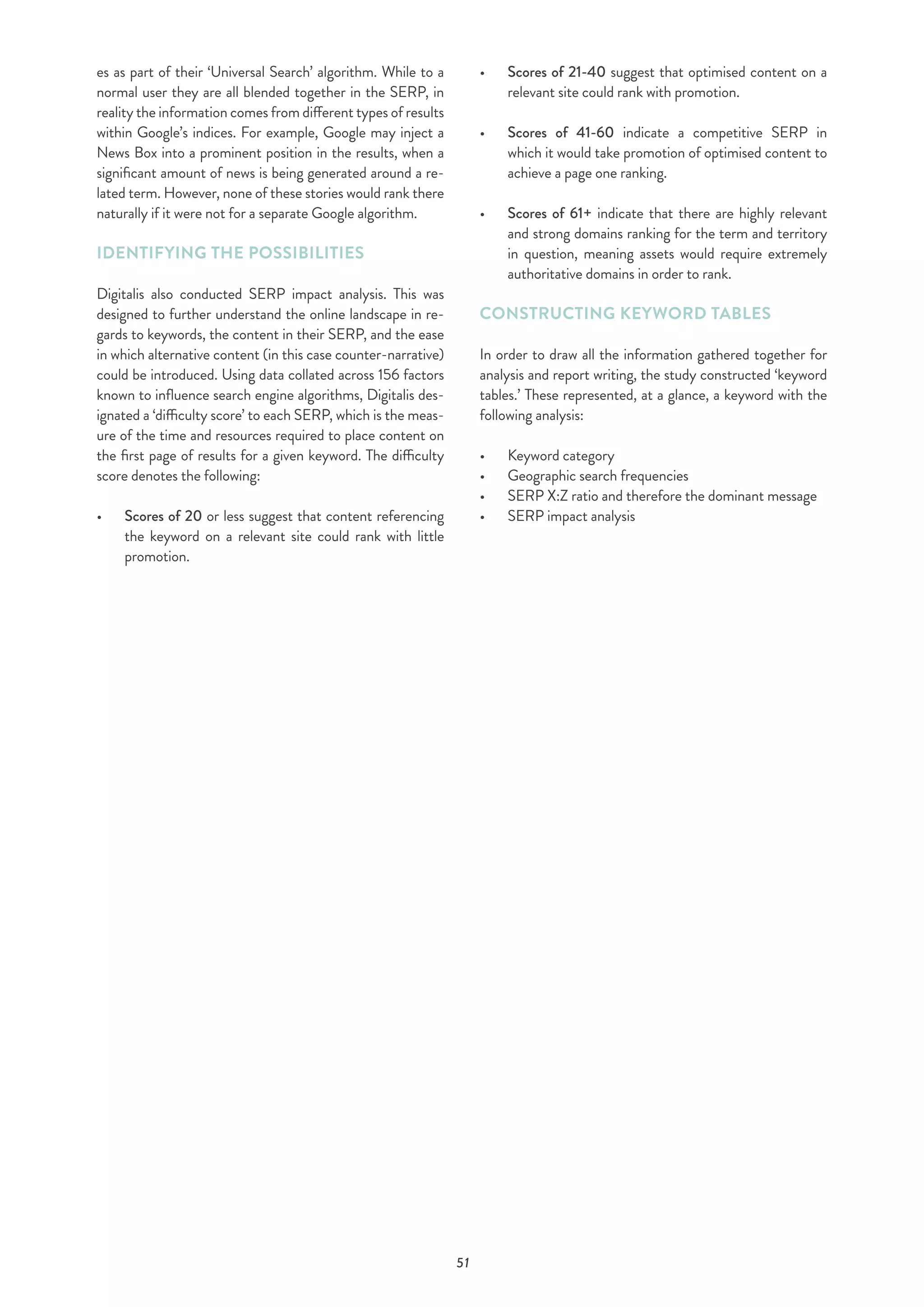 51
es as part of their ‘Universal Search’ algorithm. While to a
normal user they are all blended together in the SERP, in
reality the information comes from different types of results
within Google’s indices. For example, Google may inject a
News Box into a prominent position in the results, when a
significant amount of news is being generated around a re-
lated term. However, none of these stories would rank there
naturally if it were not for a separate Google algorithm.
IDENTIFYING THE POSSIBILITIES
Digitalis also conducted SERP impact analysis. This was
designed to further understand the online landscape in re-
gards to keywords, the content in their SERP, and the ease
in which alternative content (in this case counter-narrative)
could be introduced. Using data collated across 156 factors
known to influence search engine algorithms, Digitalis des-
ignated a ‘difficulty score’ to each SERP, which is the meas-
ure of the time and resources required to place content on
the first page of results for a given keyword. The difficulty
score denotes the following:
•	 	Scores of 20 or less suggest that content referencing
the keyword on a relevant site could rank with little
promotion.
•	 	Scores of 21-40 suggest that optimised content on a
relevant site could rank with promotion.
•	 	Scores of 41-60 indicate a competitive SERP in
which it would take promotion of optimised content to
achieve a page one ranking.
•	 	Scores of 61+ indicate that there are highly relevant
and strong domains ranking for the term and territory
in question, meaning assets would require extremely
authoritative domains in order to rank.
CONSTRUCTING KEYWORD TABLES
In order to draw all the information gathered together for
analysis and report writing, the study constructed ‘keyword
tables.’ These represented, at a glance, a keyword with the
following analysis:
•	 Keyword category
•	 Geographic search frequencies
•	 SERP X:Z ratio and therefore the dominant message
•	 SERP impact analysis
 