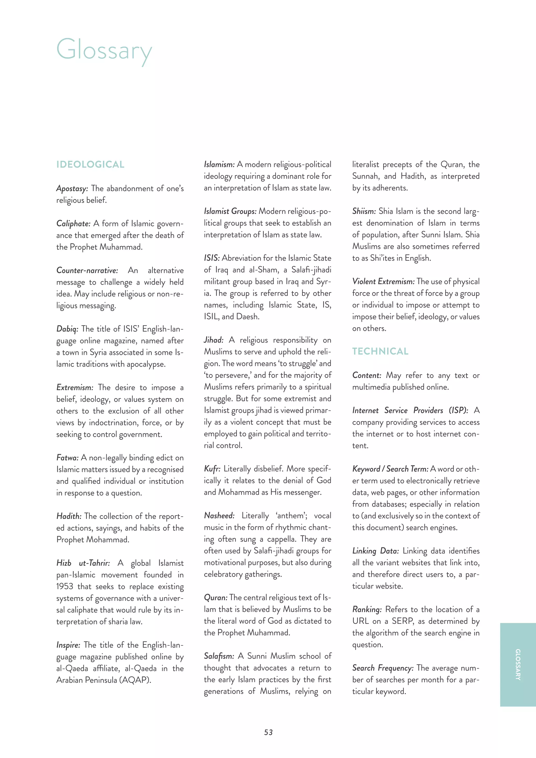 53
Glossary
GLOSSARY
IDEOLOGICAL
Apostasy: The abandonment of one’s
religious belief.
Caliphate: A form of Islamic govern-
ance that emerged after the death of
the Prophet Muhammad.
Counter-narrative: An alternative
message to challenge a widely held
idea. May include religious or non-re-
ligious messaging.
Dabiq: The title of ISIS’ English-lan-
guage online magazine, named after
a town in Syria associated in some Is-
lamic traditions with apocalypse.
Extremism: The desire to impose a
belief, ideology, or values system on
others to the exclusion of all other
views by indoctrination, force, or by
seeking to control government.
Fatwa: A non-legally binding edict on
Islamic matters issued by a recognised
and qualified individual or institution
in response to a question.
Hadith: The collection of the report-
ed actions, sayings, and habits of the
Prophet Mohammad.
Hizb ut-Tahrir: A global Islamist
pan-Islamic movement founded in
1953 that seeks to replace existing
systems of governance with a univer-
sal caliphate that would rule by its in-
terpretation of sharia law.
Inspire: The title of the English-lan-
guage magazine published online by
al-Qaeda affiliate, al-Qaeda in the
Arabian Peninsula (AQAP).
Islamism: A modern religious-political
ideology requiring a dominant role for
an interpretation of Islam as state law.
Islamist Groups: Modern religious-po-
litical groups that seek to establish an
interpretation of Islam as state law.
ISIS: Abreviation for the Islamic State
of Iraq and al-Sham, a Salafi-jihadi
militant group based in Iraq and Syr-
ia. The group is referred to by other
names, including Islamic State, IS,
ISIL, and Daesh.
Jihad: A religious responsibility on
Muslims to serve and uphold the reli-
gion. The word means ‘to struggle’ and
‘to persevere,’ and for the majority of
Muslims refers primarily to a spiritual
struggle. But for some extremist and
Islamist groups jihad is viewed primar-
ily as a violent concept that must be
employed to gain political and territo-
rial control.
Kufr: Literally disbelief. More specif-
ically it relates to the denial of God
and Mohammad as His messenger.
Nasheed: Literally ‘anthem’; vocal
music in the form of rhythmic chant-
ing often sung a cappella. They are
often used by Salafi-jihadi groups for
motivational purposes, but also during
celebratory gatherings.
Quran: The central religious text of Is-
lam that is believed by Muslims to be
the literal word of God as dictated to
the Prophet Muhammad.
Salafism: A Sunni Muslim school of
thought that advocates a return to
the early Islam practices by the first
generations of Muslims, relying on
literalist precepts of the Quran, the
Sunnah, and Hadith, as interpreted
by its adherents.
Shiism: Shia Islam is the second larg-
est denomination of Islam in terms
of population, after Sunni Islam. Shia
Muslims are also sometimes referred
to as Shi’ites in English.
Violent Extremism: The use of physical
force or the threat of force by a group
or individual to impose or attempt to
impose their belief, ideology, or values
on others.
TECHNICAL
Content: May refer to any text or
multimedia published online.
Internet Service Providers (ISP): A
company providing services to access
the internet or to host internet con-
tent.
Keyword / Search Term: A word or oth-
er term used to electronically retrieve
data, web pages, or other information
from databases; especially in relation
to (and exclusively so in the context of
this document) search engines.
Linking Data: Linking data identifies
all the variant websites that link into,
and therefore direct users to, a par-
ticular website.
Ranking: Refers to the location of a
URL on a SERP, as determined by
the algorithm of the search engine in
question.
Search Frequency: The average num-
ber of searches per month for a par-
ticular keyword.
 