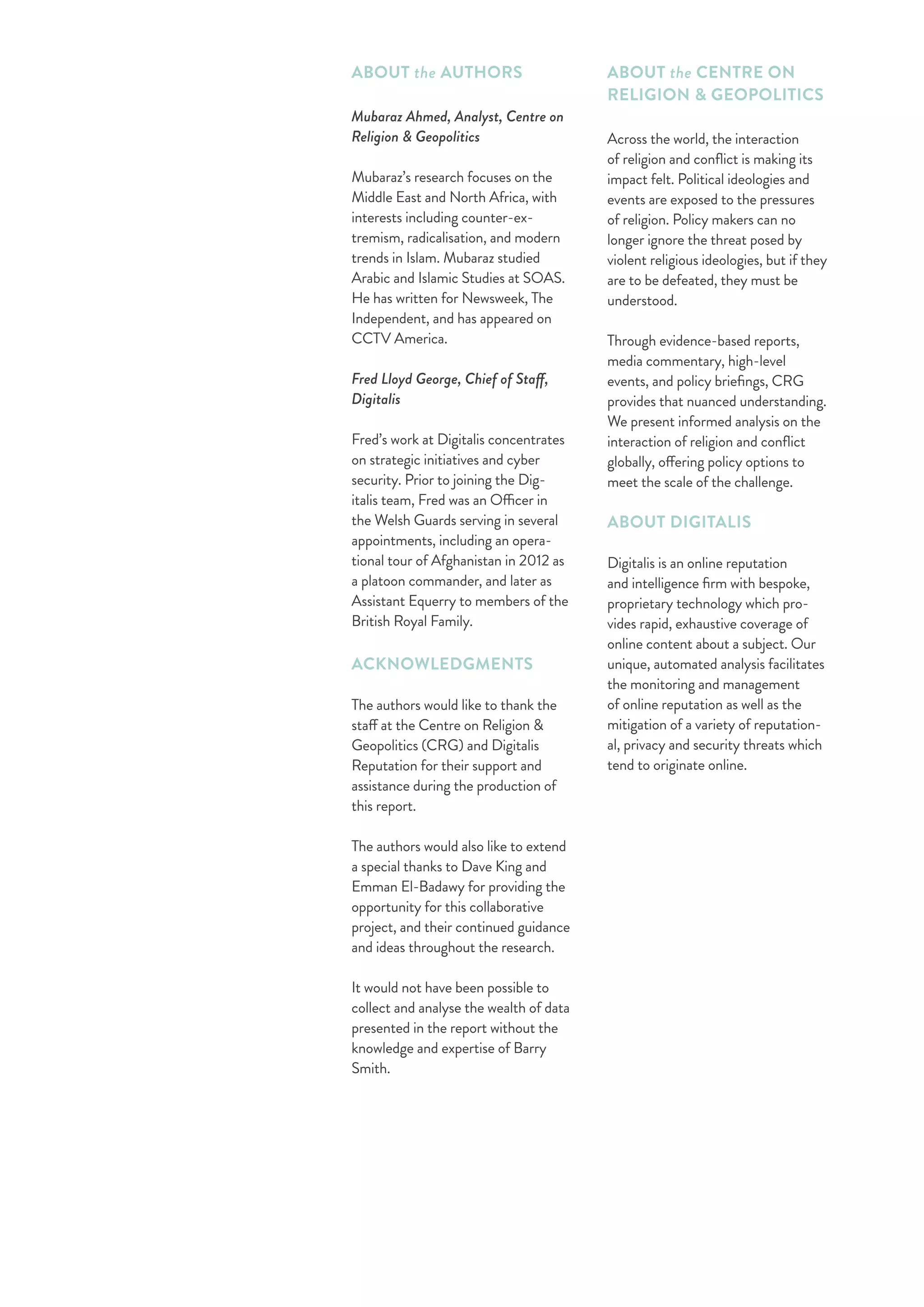 57
ABOUT the CENTRE ON
RELIGION & GEOPOLITICS
Across the world, the interaction
of religion and conflict is making its
impact felt. Political ideologies and
events are exposed to the pressures
of religion. Policy makers can no
longer ignore the threat posed by
violent religious ideologies, but if they
are to be defeated, they must be
understood.
Through evidence-based reports,
media commentary, high-level
events, and policy briefings, CRG
provides that nuanced understanding.
We present informed analysis on the
interaction of religion and conflict
globally, offering policy options to
meet the scale of the challenge.
ABOUT DIGITALIS
Digitalis is an online reputation
and intelligence firm with bespoke,
proprietary technology which pro-
vides rapid, exhaustive coverage of
online content about a subject. Our
unique, automated analysis facilitates
the monitoring and management
of online reputation as well as the
mitigation of a variety of reputation-
al, privacy and security threats which
tend to originate online.
ABOUT the AUTHORS
Mubaraz Ahmed, Analyst, Centre on
Religion & Geopolitics
Mubaraz’s research focuses on the
Middle East and North Africa, with
interests including counter-ex-
tremism, radicalisation, and modern
trends in Islam. Mubaraz studied
Arabic and Islamic Studies at SOAS.
He has written for Newsweek, The
Independent, and has appeared on
CCTV America.
Fred Lloyd George, Chief of Staff,
Digitalis
Fred’s work at Digitalis concentrates
on strategic initiatives and cyber
security. Prior to joining the Dig-
italis team, Fred was an Officer in
the Welsh Guards serving in several
appointments, including an opera-
tional tour of Afghanistan in 2012 as
a platoon commander, and later as
Assistant Equerry to members of the
British Royal Family.
ACKNOWLEDGMENTS
The authors would like to thank the
staff at the Centre on Religion &
Geopolitics (CRG) and Digitalis
Reputation for their support and
assistance during the production of
this report.
The authors would also like to extend
a special thanks to Dave King and
Emman El-Badawy for providing the
opportunity for this collaborative
project, and their continued guidance
and ideas throughout the research.
It would not have been possible to
collect and analyse the wealth of data
presented in the report without the
knowledge and expertise of Barry
Smith.
 