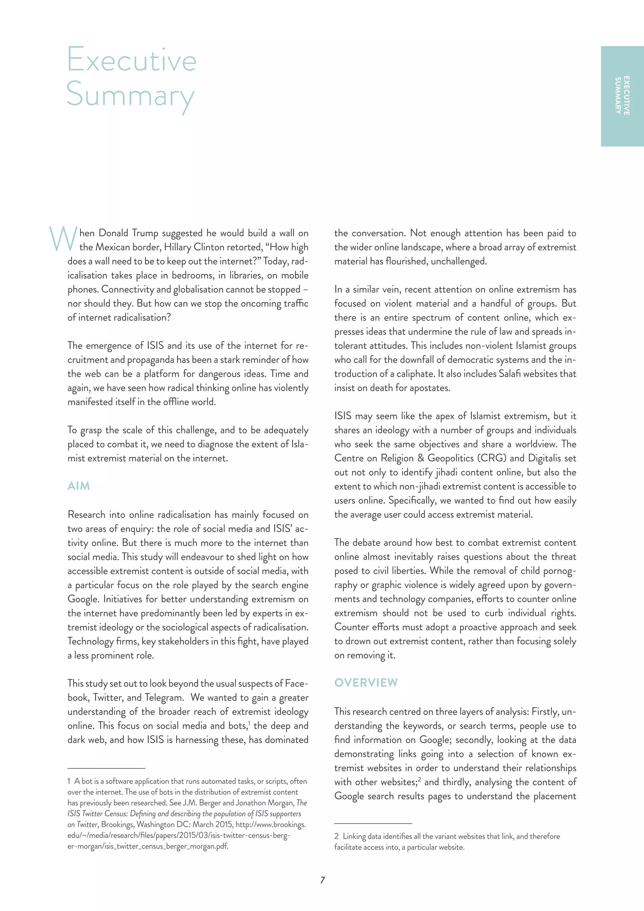 7
hen Donald Trump suggested he would build a wall on
the Mexican border, Hillary Clinton retorted, “How high
does a wall need to be to keep out the internet?” Today, rad-
icalisation takes place in bedrooms, in libraries, on mobile
phones. Connectivity and globalisation cannot be stopped –
nor should they. But how can we stop the oncoming traffic
of internet radicalisation?
The emergence of ISIS and its use of the internet for re-
cruitment and propaganda has been a stark reminder of how
the web can be a platform for dangerous ideas. Time and
again, we have seen how radical thinking online has violently
manifested itself in the offline world.
To grasp the scale of this challenge, and to be adequately
placed to combat it, we need to diagnose the extent of Isla-
mist extremist material on the internet.
AIM
Research into online radicalisation has mainly focused on
two areas of enquiry: the role of social media and ISIS’ ac-
tivity online. But there is much more to the internet than
social media. This study will endeavour to shed light on how
accessible extremist content is outside of social media, with
a particular focus on the role played by the search engine
Google. Initiatives for better understanding extremism on
the internet have predominantly been led by experts in ex-
tremist ideology or the sociological aspects of radicalisation.
Technology firms, key stakeholders in this fight, have played
a less prominent role.
Thisstudysetouttolookbeyondtheusualsuspectsof Face-
book, Twitter, and Telegram. We wanted to gain a greater
understanding of the broader reach of extremist ideology
online. This focus on social media and bots,1
the deep and
dark web, and how ISIS is harnessing these, has dominated
1  A bot is a software application that runs automated tasks, or scripts, often
over the internet. The use of bots in the distribution of extremist content
has previously been researched. See J.M. Berger and Jonathon Morgan, The
ISIS Twitter Census: Defining and describing the population of ISIS supporters
on Twitter, Brookings, Washington DC: March 2015, http://www.brookings.
edu/~/media/research/files/papers/2015/03/isis-twitter-census-berg-
er-morgan/isis_twitter_census_berger_morgan.pdf.
the conversation. Not enough attention has been paid to
the wider online landscape, where a broad array of extremist
material has flourished, unchallenged.
In a similar vein, recent attention on online extremism has
focused on violent material and a handful of groups. But
there is an entire spectrum of content online, which ex-
presses ideas that undermine the rule of law and spreads in-
tolerant attitudes. This includes non-violent Islamist groups
who call for the downfall of democratic systems and the in-
troduction of a caliphate. It also includes Salafi websites that
insist on death for apostates.
ISIS may seem like the apex of Islamist extremism, but it
shares an ideology with a number of groups and individuals
who seek the same objectives and share a worldview. The
Centre on Religion & Geopolitics (CRG) and Digitalis set
out not only to identify jihadi content online, but also the
extent to which non-jihadi extremist content is accessible to
users online. Specifically, we wanted to find out how easily
the average user could access extremist material.
The debate around how best to combat extremist content
online almost inevitably raises questions about the threat
posed to civil liberties. While the removal of child pornog-
raphy or graphic violence is widely agreed upon by govern-
ments and technology companies, efforts to counter online
extremism should not be used to curb individual rights.
Counter efforts must adopt a proactive approach and seek
to drown out extremist content, rather than focusing solely
on removing it.
OVERVIEW
This research centred on three layers of analysis: Firstly, un-
derstanding the keywords, or search terms, people use to
find information on Google; secondly, looking at the data
demonstrating links going into a selection of known ex-
tremist websites in order to understand their relationships
with other websites;2
and thirdly, analysing the content of
Google search results pages to understand the placement
2  Linking data identifies all the variant websites that link, and therefore
facilitate access into, a particular website.
Executive
Summary
EXECUTIVE
SUMMARY
W
 