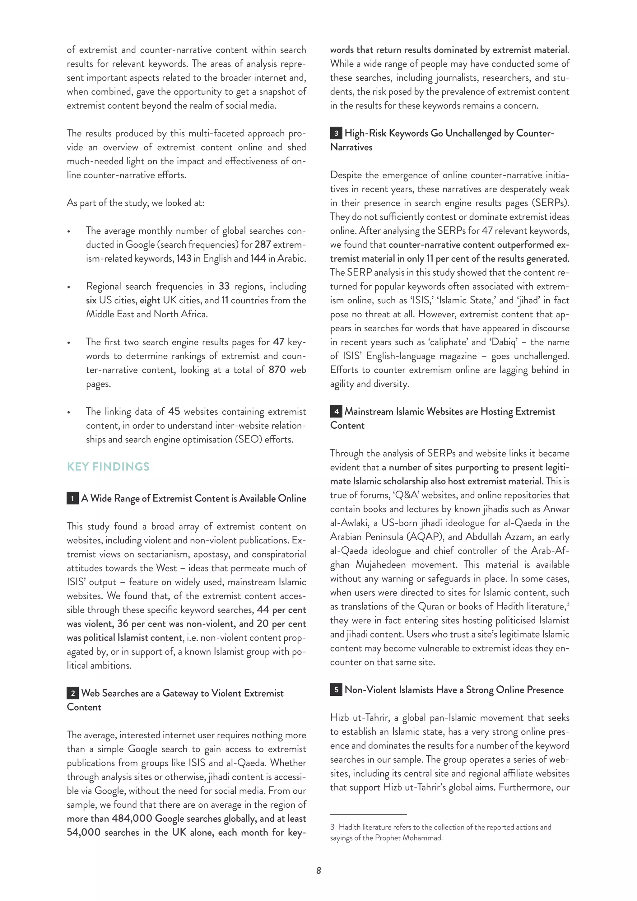 8
of extremist and counter-narrative content within search
results for relevant keywords. The areas of analysis repre-
sent important aspects related to the broader internet and,
when combined, gave the opportunity to get a snapshot of
extremist content beyond the realm of social media.
The results produced by this multi-faceted approach pro-
vide an overview of extremist content online and shed
much-needed light on the impact and effectiveness of on-
line counter-narrative efforts.
As part of the study, we looked at:
•	 The average monthly number of global searches con-
ducted in Google (search frequencies) for 287 extrem-
ism-related keywords, 143 in English and 144 in Arabic.
•	 	Regional search frequencies in 33 regions, including
six US cities, eight UK cities, and 11 countries from the
Middle East and North Africa.
•	 The first two search engine results pages for 47 key-
words to determine rankings of extremist and coun-
ter-narrative content, looking at a total of 870 web
pages.
•	 	The linking data of 45 websites containing extremist
content, in order to understand inter-website relation-
ships and search engine optimisation (SEO) efforts.
KEY FINDINGS
1 A Wide Range of Extremist Content is Available Online
This study found a broad array of extremist content on
websites, including violent and non-violent publications. Ex-
tremist views on sectarianism, apostasy, and conspiratorial
attitudes towards the West – ideas that permeate much of
ISIS’ output – feature on widely used, mainstream Islamic
websites. We found that, of the extremist content acces-
sible through these specific keyword searches, 44 per cent
was violent, 36 per cent was non-violent, and 20 per cent
was political Islamist content, i.e. non-violent content prop-
agated by, or in support of, a known Islamist group with po-
litical ambitions.
2 Web Searches are a Gateway to Violent Extremist
Content
The average, interested internet user requires nothing more
than a simple Google search to gain access to extremist
publications from groups like ISIS and al-Qaeda. Whether
through analysis sites or otherwise, jihadi content is accessi-
ble via Google, without the need for social media. From our
sample, we found that there are on average in the region of
more than 484,000 Google searches globally, and at least
54,000 searches in the UK alone, each month for key-
words that return results dominated by extremist material.
While a wide range of people may have conducted some of
these searches, including journalists, researchers, and stu-
dents, the risk posed by the prevalence of extremist content
in the results for these keywords remains a concern.
3 High-Risk Keywords Go Unchallenged by Counter-
Narratives
Despite the emergence of online counter-narrative initia-
tives in recent years, these narratives are desperately weak
in their presence in search engine results pages (SERPs).
They do not sufficiently contest or dominate extremist ideas
online. After analysing the SERPs for 47 relevant keywords,
we found that counter-narrative content outperformed ex-
tremist material in only 11 per cent of the results generated.
The SERP analysis in this study showed that the content re-
turned for popular keywords often associated with extrem-
ism online, such as ‘ISIS,’ ‘Islamic State,’ and ‘jihad’ in fact
pose no threat at all. However, extremist content that ap-
pears in searches for words that have appeared in discourse
in recent years such as ‘caliphate’ and ‘Dabiq’ – the name
of ISIS’ English-language magazine – goes unchallenged.
Efforts to counter extremism online are lagging behind in
agility and diversity.
4 Mainstream Islamic Websites are Hosting Extremist
Content
Through the analysis of SERPs and website links it became
evident that a number of sites purporting to present legiti-
mate Islamic scholarship also host extremist material. This is
true of forums, ‘Q&A’ websites, and online repositories that
contain books and lectures by known jihadis such as Anwar
al-Awlaki, a US-born jihadi ideologue for al-Qaeda in the
Arabian Peninsula (AQAP), and Abdullah Azzam, an early
al-Qaeda ideologue and chief controller of the Arab-Af-
ghan Mujahedeen movement. This material is available
without any warning or safeguards in place. In some cases,
when users were directed to sites for Islamic content, such
as translations of the Quran or books of Hadith literature,3
they were in fact entering sites hosting politicised Islamist
and jihadi content. Users who trust a site’s legitimate Islamic
content may become vulnerable to extremist ideas they en-
counter on that same site.
5 Non-Violent Islamists Have a Strong Online Presence
Hizb ut-Tahrir, a global pan-Islamic movement that seeks
to establish an Islamic state, has a very strong online pres-
ence and dominates the results for a number of the keyword
searches in our sample. The group operates a series of web-
sites, including its central site and regional affiliate websites
that support Hizb ut-Tahrir’s global aims. Furthermore, our
3  Hadith literature refers to the collection of the reported actions and
sayings of the Prophet Mohammad.
 