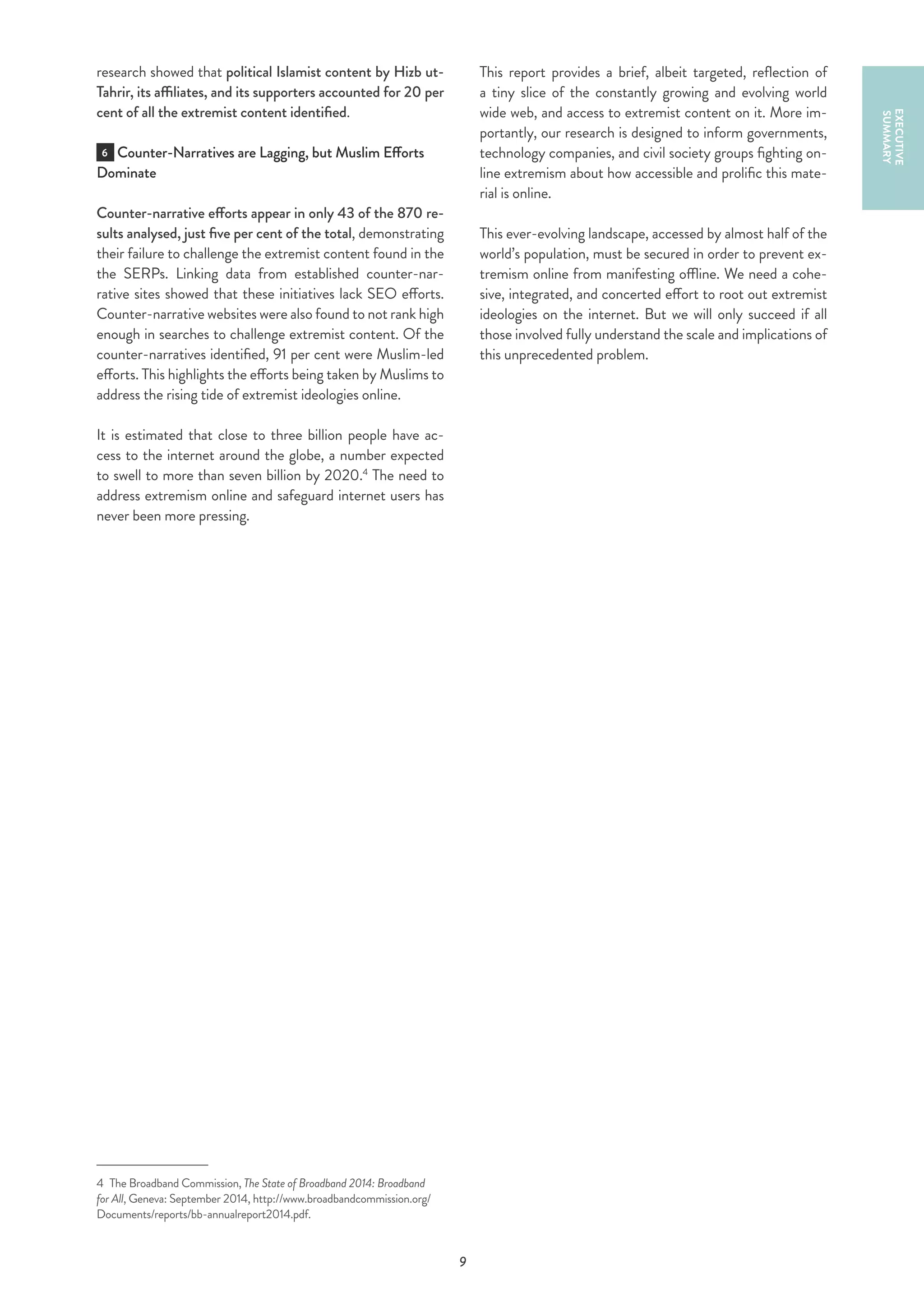 9
research showed that political Islamist content by Hizb ut-
Tahrir, its affiliates, and its supporters accounted for 20 per
cent of all the extremist content identified.
6 Counter-Narratives are Lagging, but Muslim Efforts
Dominate
Counter-narrative efforts appear in only 43 of the 870 re-
sults analysed, just five per cent of the total, demonstrating
their failure to challenge the extremist content found in the
the SERPs. Linking data from established counter-nar-
rative sites showed that these initiatives lack SEO efforts.
Counter-narrative websites were also found to not rank high
enough in searches to challenge extremist content. Of the
counter-narratives identified, 91 per cent were Muslim-led
efforts. This highlights the efforts being taken by Muslims to
address the rising tide of extremist ideologies online.
It is estimated that close to three billion people have ac-
cess to the internet around the globe, a number expected
to swell to more than seven billion by 2020.4
The need to
address extremism online and safeguard internet users has
never been more pressing.
4  The Broadband Commission, The State of Broadband 2014: Broadband
for All, Geneva: September 2014, http://www.broadbandcommission.org/
Documents/reports/bb-annualreport2014.pdf.
EXECUTIVE
SUMMARY
This report provides a brief, albeit targeted, reflection of
a tiny slice of the constantly growing and evolving world
wide web, and access to extremist content on it. More im-
portantly, our research is designed to inform governments,
technology companies, and civil society groups fighting on-
line extremism about how accessible and prolific this mate-
rial is online.
This ever-evolving landscape, accessed by almost half of the
world’s population, must be secured in order to prevent ex-
tremism online from manifesting offline. We need a cohe-
sive, integrated, and concerted effort to root out extremist
ideologies on the internet. But we will only succeed if all
those involved fully understand the scale and implications of
this unprecedented problem.
 