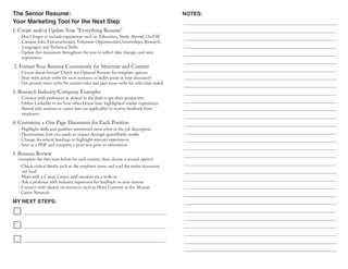The Senior Resume:
Your Marketing Tool for the Next Step
MY NEXT STEPS:
NOTES:
- Don't forget to include experiences such as: Education, Study Abroad, On/Off
Campus Jobs, Extracurriculars, Volunteer Opportunities, Internships, Research,
Languages, and Technical Skills
- Update this document throughout the year to reflect date changes and new
experiences
1. Create and/or Update Your "Everything Resume"
2. Format Your Resume Consistently for Structure and Content
- Unsure about format? Check out Optimal Resume for template options
- Start with action verbs for each sentence or bullet point in your document
- Use present tense verbs for current roles and past tense verbs for roles that ended
3. Research Industry/Company Examples
- Connect with professors or alumni in the field to get their perspective
- Utilize LinkedIn to see how other Hoyas have highlighted similar experiences
- Attend info sessions or career fairs (as applicable) to receive feedback from
employers
4. Customize a One Page Document for Each Position
- Highlight skills and qualities mentioned most often in the job description
- Demonstrate how you made an impact through quantifiable results
- Change document headings to highlight relevant experiences
- Save as a PDF and complete a print test prior to submission
- Check critical details such as the employer name and read the entire document
out loud
- Meet with a Career Center staff member via a walk-in
- Ask a professor with industry experience for feedback on your resume
- Connect with alumni via resources such as Hoya Gateway or the Alumni
Career Network
5. Resume Review
(complete the first item below for each resume, then choose a second option)
 