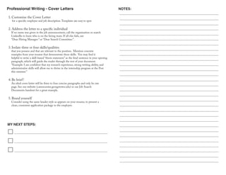 Professional Writing - Cover Letters
MY NEXT STEPS:
NOTES:
1. Customize the Cover Letter
for a specific employer and job description.Templates are easy to spot.
2. Address the letter to a specific individual
If no name was given in the job announcement, call the organization or search
LinkedIn to learn who is on the hiring team. If all else fails, use
“Dear Hiring Manager:” or “Dear Search Committee:”.
3. Isolate three or four skills/qualities
that you possess and that are relevant to the position. Mention concrete
examples from your resume that demonstrate these skills. You may find it
helpful to write a skill-based “thesis statement” as the final sentence in your opening
paragraph, which will guide the reader through the rest of your document.
“Example: I am confident that my research experience, strong writing ability, and
administrative skills will allow me to thrive in the internship program at the Post
this summer.”
4. Be brief!
An ideal cover letter will be three to four concise paragraphs and only be one
page. See our website (careercenter.georgetown.edu) or our Job Search
Documents handout for a great example.
5. Brand yourself
Consider using the same header style as appears on your resume, to present a
clean, consistent application package to the employer.
 