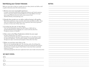Identifying your Career Interests
MY NEXT STEPS:
NOTES:
Below are some ideas to help you consider your own values, interests and skills as well
as gather information about the world around you.
1. Review your most meaningful experiences
Consider coursework, professional, and personal endeavors and “look for patterns,
look for connections, look for meaning. What do you enjoy? Where do you get
your energy? What has been the source of your success so far?”
(Katharine Brooks, wisewanderings.com)
2. Identify three people you can talk to without having it all together
Think about professors, a career counselor, older friend, and family members. Share
what you’ve gathered from reflecting on your experiences, then ask any questions
you have or to hear some of their career story.
3. Consider the first jobs of other Hoyas
View our First Destination reports from the Classes of 2005-2013 at:
georgetownfirstdestination.strikingly.com or search university data from
Georgetown alumni on LinkedIn.
4.Take a look at the Major Exploration website for your major
Or grab a handout from our center at:
careercenter.georgetown.edu/career-exploration/what-can-i-do-with-my-major
for ideas and inspiration. You’ll see great examples of transferable skills gained
through your major coursework and examples of what others have done.
5. Write out your best career ideas so far
What are you considering right now? For each idea, make a list of things that
draw you toward the idea and what holds you back from going full steam ahead in
that direction. Consider using the Vault Guides to learn more about a particular
industry of interest:
careercenter.georgetown.edu/career-exploration/vault-career-insider-instructions.html
 