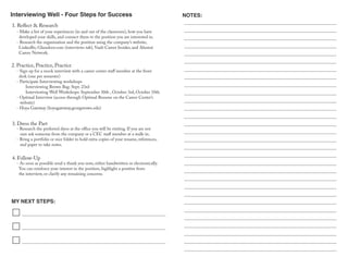 Interviewing Well - Four Steps for Success
MY NEXT STEPS:
NOTES:
- Make a list of your experiences (in and out of the classroom), how you have
developed your skills, and connect them to the position you are interested in.
- Research the organization and the position using the company’s website,
LinkedIn, Glassdoor.com (interviews tab), Vault Career Insider, and Alumni
Career Network.
1. Reflect & Research
3. Dress the Part
- Research the preferred dress at the office you will be visiting. If you are not
sure ask someone from the company or a CEC staff member at a walk-in.
- Bring a portfolio or nice folder to hold extra copies of your resume, references,
and paper to take notes.
- As soon as possible send a thank you note, either handwritten or electronically.
You can reinforce your interest in the position, highlight a positive from
the interview, or clarify any remaining concerns.
4. Follow-Up
2. Practice, Practice, Practice
- Sign up for a mock interview with a career center staff member at the front
desk (one per semester)
- Participate Interviewing workshops
Interviewing Brown Bag: Sept. 23rd
Interviewing Well Workshops: September 30th , October 3rd, October 10th
- Optimal Interview (access through Optimal Resume on the Career Center’s
website)
- Hoya Gateway (hoyagateway.georgetown.edu)
 