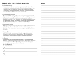 Beyond Hello: Learn Effective Networking
MY NEXT STEPS:
NOTES:
Spend some time reflecting on your past experiences and the skills you have
developed. You will also want to consider the direction you hope to go, or what
you hope to learn from networking. Once you have done this, start thinking
about how you will articulate your skills, experiences, and professional goals to
your network (what will be your 30 second commercial?)
1. Reflect & Prepare
2. Brainstorm & Research
Make a list of all the people you know. You never know who might be helpful
to you in your networking. Revisit connections you've made during your college
career to ask for industry advice, additional contacts, or other ideas; utilize
LinkedIn’s Universities to find and connect with fellow Hoyas; explore the Office
of Advancement's Alumni Career Network a database of Georgetown alumni
who have volunteered to be sources of information for other Hoyas.
Before you contact anyone for networking purposes, make sure that your resume
and LinkedIn profile are updated. You may also consider setting up a system to
keep track of your contacts, notes from interactions, and anything else that may
be helpful.
3. Organize & Update
4. Reach Out
Once you are ready – start connecting! Consider using LinkedIn to send
messages, or email contacts to set up informational interviews. Remember,
networking can happen anywhere so make the most of all opportunities.
Remember that effective networking is developing an ongoing relationship.
Follow up and find meaningful ways to keep in touch. Share relevant information
or resources. Connect on LinkedIn to help you stay in touch and keep your
contacts updated on your professional development.
5. Maintain
 