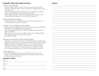 LinkedIn: What You Need to Know
MY NEXT STEPS:
NOTES:
1. Create a Strong Profile
- There are several sections in a profile. You don’t need to fill out all of them.
Click Edit on different sections to access examples from LinkedIn and examples
from other users.
- LinkedIn will actually walk you through the process of updating your profile:
Click Complete My Profile at the top of your profile page.
- Build a multimedia profile - Professional Portfolio feature allows you to share
presentations from courses, photos of projects, PDFs of papers, etc.
2. Understand Privacy Settings
- Security and privacy is a consideration for many. Click on your picture, then
“Privacy & Settings” to explore your options.
3. Create a Customized Link to Your Profile
- Move your cursor over Profile at the top of your homepage and select Edit Profile.
- Click Edit next to the URL under your profile photo.
- In the Your public profile URL box in the bottom right, click "Customize your
public profile URL".
- Type the last part of your new custom URL in the text box. LinkedIn will help
with suggestions if your name has already been taken.
- Click Set Custom URL.
4. Research on the Paths of Others and Companies
- University tool: A wealth of information on where GU alumni have worked after
graduation. Search by class years, location, field of study, industry, company, or skills.
- Following companies/ joining groups allow you to stay on top of trends in the
industries you are most interested in and get connected to others who share
your interests. Join groups in common with others you would like to connect
with - sharing a group allows you to contact 2nd and 3rd degree connections.
5. Share Your Story
- LinkedIn Resume: Quickly convert your LinkedIn profile to the start of a
fantastic resume with resume.linkedinlabs.com. Choose your favorite style, edit
and tailor your resume from there!
 