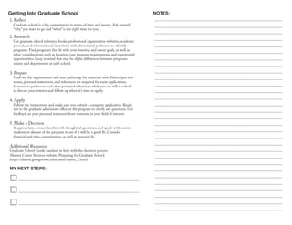Getting Into Graduate School
MY NEXT STEPS:
NOTES:
2. Research
Use graduate school reference books, professional organization websites, academic
journals, and informational interviews with alumni and professors to identify
programs. Find programs that fit with your learning and career goals, as well as
other considerations such as location, cost, program requirements, and experiential
opportunities. Keep in mind that may be slight differences between programs
names and departments at each school.
3. Prepare
Find out the requirements and start gathering the materials now.Transcripts, test
scores, personal statements, and references are required for most applications.
Connect to professors and other potential references while you are still in school
to discuss your interest and follow up when it’s time to apply.
4. Apply
Follow the instructions and make sure you submit a complete application. Reach
out to the graduate admissions office or the program to clarify any questions. Get
feedback on your personal statement from someone in your field of interest.
5. Make a Decision
If appropriate, contact faculty with thoughtful questions, and speak with current
students or alumni of the program to see if it will be a good fit. Consider
financial and time commitments, as well as personal fit.
Additional Resources
Graduate School Guide handout to help with the decision process
Alumni Career Services website: Preparing for Graduate School
https://alumni.georgetown.edu/career/career_7.html
1. Reflect
Graduate school is a big commitment in terms of time and money. Ask yourself
“why” you want to go and “when” is the right time for you.
 