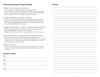 Finding International Opportunities
MY NEXT STEPS:
NOTES:
Each country presents unique opportunities and considerations.Visit
passportcareer.com and use your GU email address and registration key gtown987
to create an account. A drop-down menu in the upper-right-hand corner of the
site will allow you to search by country.
Ask yourself some of the following questions to help with this:
Am I looking for short-term or long-term work? What’s my purpose for going
abroad - to travel, experience new things, learn a specific skill, get a break from
the U.S.? What do I rate as most important? Job, location, pay?
1. Define what you mean by ‘international’
2. Gather information (and identify questions!)
Learn about any visa, work authorization or travel regulations by contacting
embassies and consulates.Directory of websites for all foreign embassies in the
U.S.: state.gov/s/cpr/rls/dpl/32122.htm Travel and safety information from the
Bureau of Consular Affairs: travel.state.gov
3. Speak with people who can help you - prepare questions in advance
Explore Georgetown Alumni Career Network, International Alumni Clubs
LinkedIn, especially the Georgetown University page
Professors, older students who have worked or studied in your area(s) of interest
4. Use Passport Career to conduct research on countries of interest
5.Tailor your resume
Based on information from networking conversations and Passport Career, you
may need to develop culturally appropriate job search documents (i.e., resume,
cover letter).
 