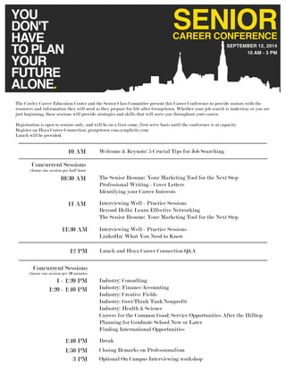 10 AM - 3 PM
SEPTEMBER 12, 2014
SENIORCAREER CONFERENCE
YOU
DON'T
HAVE
TO PLAN
YOUR
FUTURE
ALONE.
Industry: Consulting
Industry: Finance/Accounting
Industry: Creative Fields
Industry: Govt/Think Tank/Nonprofit
Industry: Health & Science
Careers for the Common Good: Service Opportunities After the Hilltop
Planning for Graduate School Now or Later
Finding International Opportunities
1 - 1:20 PM
1:20 - 1:40 PM
Concurrent Sessions
Concurrent Sessions
10:30 AM
10 AM
12 PM
Welcome & Keynote: 5 Crucial Tips for Job Searching
The Senior Resume: Your Marketing Tool for the Next Step
Professional Writing - Cover Letters
Identifying your Career Interests
Interviewing Well - Practice Sessions
Beyond Hello: Learn Effective Networking
The Senior Resume: Your Marketing Tool for the Next Step
Interviewing Well - Practice Sessions
LinkedIn: What You Need to Know
Lunch and Hoya Career Connection Q&A
Optional On Campus Interviewing workshop
Break
Closing Remarks on Professionalism
choose one session per 20 minutes
choose one session per half hour
11 AM
11:30 AM
1:40 PM
1:50 PM
3 PM
The Cawley Career Education Center and the Senior Class Committee present this Career Conference to provide seniors with the
resources and information they will need as they prepare for life after Georgetown. Whether your job search is underway or you are
just beginning, these sessions will provide strategies and skills that will serve you throughout your career.
Registration is open to seniors only, and will be on a first-come, first-serve basis until the conference is at capacity.
Register on Hoya Career Connection: georgetown-csm.symplicity.com
Lunch will be provided.
 
