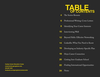 TABLEOF CONTENTS
Cawley Career Education Center
careercenter.georgetown.edu
202.687.3493
facebook.com/georgetowncareercenter
The Senior Resume
Professional Writing: Cover Letters
Identifying Your Career Interests
Interviewing Well
Beyond Hello: Effective Networking
LinkedIn: What You Need to Know
Developing an Industry-Specific Plan
Hoya Career Connection
Getting Into Graduate School
Finding International Opportunities
Notes
4
6
8
10
12
14
16
18
20
22
24
 