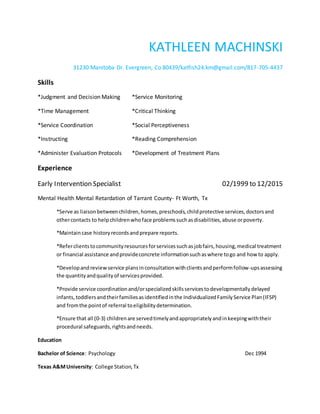 KATHLEEN MACHINSKI
31230 Manitoba Dr. Evergreen, Co 80439/katfish24.km@gmail.com/817-705-4437
Skills
*Judgment and Decision Making *Service Monitoring
*Time Management *Critical Thinking
*Service Coordination *Social Perceptiveness
*Instructing *Reading Comprehension
*Administer Evaluation Protocols *Development of Treatment Plans
Experience
Early Intervention Specialist 02/1999 to 12/2015
Mental Health Mental Retardation of Tarrant County- Ft Worth, Tx
*Serve as liaisonbetweenchildren,homes,preschools,childprotective services,doctorsand
othercontacts to helpchildrenwhoface problemssuchasdisabilities,abuse orpoverty.
*Maintaincase historyrecordsandprepare reports.
*Referclientstocommunityresourcesforservicessuchasjobfairs,housing,medical treatment
or financial assistance andprovideconcrete informationsuchaswhere togo and how to apply.
*Developandreviewservice plansinconsultationwithclientsandperformfollow-upsassessing
the quantityandqualityof servicesprovided.
*Provide service coordinationand/orspecializedskillsservicestodevelopmentallydelayed
infants,toddlersandtheirfamiliesasidentifiedinthe IndividualizedFamilyService Plan(IFSP)
and fromthe pointof referral toeligibilitydetermination.
*Ensure that all (0-3) childrenare servedtimelyandappropriatelyandinkeepingwiththeir
procedural safeguards,rightsandneeds.
Education
Bachelor of Science: Psychology Dec 1994
Texas A&MUniversity: College Station,Tx
 