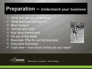 What itch are you scratching? What business are you in? Blue Ocean? Volume and Yield Key facts memorized On top of the detail Business  Plan to run the business Executive Summary Cash flow – how much money do you need? Restructuring · Acquisitions · Sales Strategies 