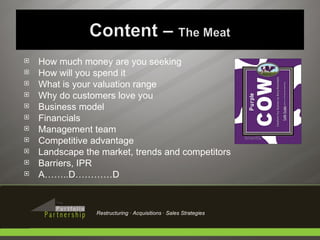 How much money are you seeking How will you spend it What is your valuation range Why do customers love you Business model Financials Management team Competitive advantage Landscape the market, trends and competitors Barriers, IPR A……..D…………D Restructuring · Acquisitions · Sales Strategies 