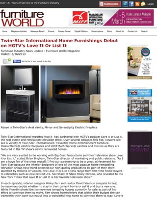 Over 141 Years of Service to the Furniture Industry Login
Twin-Star International Home Furnishings Debut
on HGTV’s Love It Or List It
Furniture Industry News Update - Furniture World Magazine
Posted: 8/26/2013
Above is Twin-Star's Axel Vanity, Mirror and Serendipity Electric Fireplace
Twin-Star International reported that it has partnered with HGTV’s popular Love it or List it,
the real estate and renovation television show. Over several episodes this Fall, viewers will
see a variety of Twin-Star International’s Tresanti® home entertainment furniture,
ClassicFlame® electric fireplaces and LUXE Bath Works® vanities and mirrors as they are
featured in the TV show’s newly renovated homes.
“We are very excited to be working with Big Coat Productions and their television show Love
it or List it,” stated Brian Brigham, Twin-Star director of marketing and public relations. “As I
am a huge fan of the show myself, I find our partnership to be a great achievement for
Twin-Star because the interior designers of one of the most popular home remodeling
television shows have hand selected our high quality products to be part of their show.
Watched by millions of viewers, the Love It or List it fans range from first time home buyers
to celebrities such as now-retired U.S. Secretary of State Hilary Clinton, who revealed to the
New York Times that Love It or List It is her favorite television show.”
In each episode, interior designer Hilary Farr and realtor David Visentin compete to help
homeowners decide whether to stay in their current home or sell it and buy a new one.
While Visentin shows the homeowners tempting houses currently for sale as part of his
effort to convince them to move, Farr shows homeowners that within their budget she can
transform their worn-out house into a wonderful new home to convince them to stay. Love it
Be the ﬁrst of your friends to like this.LikeLike
advertisement
advertisement
advertisement
advertisement
Home Magazine Articles Message Board Events Career Center Digital Editions Subscriptions Store About Us Contact Us Search
 