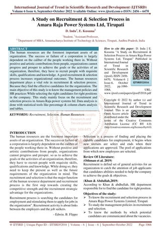 International Journal of Trend in Scientific Research and Development (IJTSRD)
Volume 6 Issue 6, September-October 2022 Available Online: www.ijtsrd.com e-ISSN: 2456 – 6470
@ IJTSRD | Unique Paper ID – IJTSRD52016 | Volume – 6 | Issue – 6 | September-October 2022 Page 1066
A Study on Recruitment & Selection Process in
Amara Raja Power Systems Ltd, Tirupati
D. Indu1
, E. Kusuma2
1
Student, 2
Assistant Professor,
1,2
Department of MBA, Annamacharya Institute of Technology & Sciences, Tirupati, Andhra Pradesh, India
ABSTRACT
The human resources are the foremost important assets of an
organization. The success or failure of a corporation is largely
dependent on the caliber of the people working there in. Without
positive and artistic contributions from people, organizations cannot
progress and prosper to achieve the goals or the activities of an
organization, therefore, they have to recruit people with requisite
skills, qualifications and knowledge. A good recruitment & selection
process increases organizational outcomes. The human resources
department plays a vital role in recruitment & selection process.
Because they find the effective candidates for the organization. The
main objective of this study is to know the management policies and
HR practices While selecting the right candidates for right positions
in the company. This study mainly focus on the recruitment and
selection process in Amara Raja power systems ltd. Data analysis is
done with statistical tools like percentage & column charts analysis
and tables.
KEYWORDS: Recruitment, Selection, Human Resources
How to cite this paper: D. Indu | E.
Kusuma "A Study on Recruitment &
Selection Process in Amara Raja Power
Systems Ltd, Tirupati" Published in
International Journal
of Trend in
Scientific Research
and Development
(ijtsrd), ISSN: 2456-
6470, Volume-6 |
Issue-6, October
2022, pp.1066-
1068, URL:
www.ijtsrd.com/papers/ijtsrd52016.pdf
Copyright © 2022 by author (s) and
International Journal of Trend in
Scientific Research and Development
Journal. This is an
Open Access article
distributed under the
terms of the Creative Commons
Attribution License (CC BY 4.0)
(http://creativecommons.org/licenses/by/4.0)
INTRODUCTION
The human resources are the foremost important
assets of an organization. The success or failure of
a corporation is largely dependent on the caliber of
the people working there in. Without positive and
artistic contributions from people, organizations
cannot progress and prosper. so as to achieve the
goals or the activities of an organization, therefore,
they have to recruit people with requisite skills,
qualifications and knowledge. While doing so, they
need to keep the present as well as the future
requirements of the organization in mind. The
recruitment and selection is that the major function
of the human resource department and recruitment
process is the first step towards creating the
competitive strength and the recruitment strategic
advantage for the organizations.
Recruitment process is searching the candidates for
employment and stimulating them to apply for jobs in
the organization”. Recruitment activity is about links
between the employers and the job seekers.
- Edwin. B. Flippo
Selection is a process of finding and placing the
capable candidates for employment, it begins when
new recruits are select and ends when their
applications are approved. The pool of applications
from which new employees are selected.
Review Of Literature:
(Othman et al. 2019)
Recruitment is defind set of general activites for an
organization to catch the attention of job applicants
that candidates abilities needed to help the company
to achieve the goals & objectives.
(Khan & Abdullah,2019)
According to Khan & abdhullah, HR department
responsible for to find the candidate for right position.
Objectives of the study:
To know the recruitment and selection process in
Amara Raja Power Systems Limited, Tirupati
To study the management policies in recruitment
and selection.
To know the methods by which potential
candidates are communicated about the vacancies.
IJTSRD52016
 