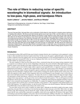 The role of ﬁlters in reducing noise of speciﬁc
wavelengths in biomedical signals: An introduction
to low-pass, high-pass, and bandpass ﬁlters
Austin Lefebvre1,*, Jericho Hallare1, and Bruce Wheeler1
1Department of Bioengineering, University of California, San Diego, United States
*Assignment submitted by this student
ABSTRACT
The use of low-pass ﬁlters, high-pass ﬁlters, and a combination of both allows for noise reduction in situations where interference
is impeding data collection. We discuss and demonstrate optimal use of each type of ﬁlter, and their effects on the output
signal. The use of a ﬁrst order low-pass ﬁlter allows for the ﬁltration of high frequency noise, while the ﬁrst order high-pass
ﬁlter allows for the ﬁltration of low frequency noise whose signal we amplify using an operational ampliﬁer, both using only
one energy-storing component. By combining a low-pass and a high-pass ﬁlter, a bandpass ﬁlter is created, where the input
ﬁrst passes through the high-pass ﬁlter to ﬁlter out the low frequency signals, then passes through the low-pass ﬁlter to
ﬁlter out the high frequency signals, thus only outputting the signals in a desired frequency range. This band-pass ﬁlter is
tested using noisy ECG data input through Matlab, and output through an oscilloscope. We also discuss the method and
usefulness of digital ﬁltration, with which signal ﬁltration can be performed on a high level, using a microprocessor and complex
mathematical operations. To demonstrate this, we use LabVIEW to create and ﬁlter different analog signals and perform Fast
Fourier Transforms.
Introduction
In a biomedical setting, EEG and ECG data may be hard to interpret directly, due to interference in the equipment’s wiring,
or due to other unwanted local electrical signals in the body. For this reason, the signal is applied through a variety of ﬁlters
to allow a relatively noise-free output to pass, rid of any unwanted frequencies. If our measured frequencies are AC, but we
manage to pick up an unwanted DC offset, we can use a high-pass ﬁlter with a very low cut-off frequency to remove the offset,
and then amplify our signal using an op-amp.
The most simplistic of ﬁlters are ﬁrst-order passive ﬁlters, constructed using only one energy-storing component (such
as a capacitor or an inductor) and one resistor. Depending on the layout, the circuit will allow either high frequency, or low
frequency signals to pass through to the output, feeding the rest of the unwanted signal to the ground. In the case of a low-pass
ﬁlter, a resistor is put in series with the output, while a capacitor is put in parallel with it. A capacitor’s reactance is inversely
proportional to the frequency. A capacitor with a high reactance will not allow much current to ﬂow through it. In consequence,
only the low frequency outputs will pass through the capacitor unaffected, while the high frequency outputs above the cut-off
frequency become attenuated. A high-pass ﬁlter is easily made by switching the capacitor and the resistor on the circuit. This
allows the capacitor to allow signals of only frequencies above the cut-off frequency to pass through it, since it will act like an
open circuit with high reactance at low frequencies. To analyze the circuit in a simpler manner, the input and output voltages
are represented as steady-state phasors, while the resistor and capacitor are represented as impedances. The circuit is clearly a
voltage divider using equation 1, and the gain of the circuit can thus be found with equation 2. The cut-off frequencies for both
the high-pass and low-pass ﬁlters are calculated using equation 3. Graphically representing the magnitude and phase of passive
ﬁlters is most commonly done through the use of Bode plots. To compute the magnitude, the desired frequency is plugged in to
the gain equation above and the gain is converted to decibels, using equation 4. This magnitude is then plotted against a log
scale of the frequency. To compute the phase, we take the arctan of the gain at the desired frequency. Bode plot calculations
using MATLAB are also described in more detail in the results section.
An active ﬁlter can be used in order to amplify our output signal. Although not described in depth in this paper, simply
connecting a low-pass ﬁlter to an inverting or non-inverting op-amp can make a low-pass active ﬁlter. Often times, our signal
will have a DC offset interfering with our desired AC signal. To ﬁlter out this DC offset, a high-pass ﬁlter can be created to
remove the DC noise, and the ﬁlter connected to an ampliﬁer, which will in turn amplify the AC portion of the signal. Either
an inverting or non-inverting ampliﬁer can be used, with an increased dynamic stability in the latter case. Furthermore, by
connecting both the low-pass and high-pass ﬁlters together, we can create a band-pass ﬁlter, allowing wavelengths in only a
 