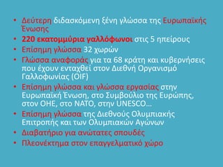 • Δεύτερη διδασκόμενη ξένη γλώσσα της Ευρωπαϊκής
Ένωσης
• 220 εκατομμύρια γαλλόφωνοι στις 5 ηπείρους
• Επίσημη γλώσσα 32 χωρών
• Γλώσσα αναφοράς για τα 68 κράτη και κυβερνήσεις
που έχουν ενταχθεί στον Διεθνή Οργανισμό
Γαλλοφωνίας (OIF)
• Επίσημη γλώσσα και γλώσσα εργασίας στην
Ευρωπαϊκή Ένωση, στο Συμβούλιο της Ευρώπης,
στον ΟΗΕ, στο ΝΑΤΟ, στην UNESCO…
• Επίσημη γλώσσα της Διεθνούς Ολυμπιακής
Επιτροπής και των Ολυμπιακών Αγώνων
• Διαβατήριο για ανώτατες σπουδές
• Πλεονέκτημα στον επαγγελματικό χώρο
 