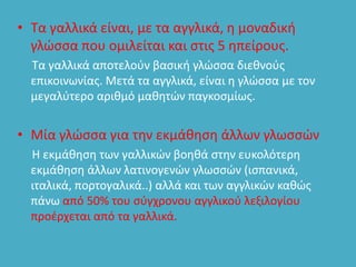 • Τα γαλλικά είναι, µε τα αγγλικά, η µοναδική
γλώσσα που οµιλείται και στις 5 ηπείρους.
Τα γαλλικά αποτελούν βασική γλώσσα διεθνούς
επικοινωνίας. Μετά τα αγγλικά, είναι η γλώσσα µε τον
µεγαλύτερο αριθµό µαθητών παγκοσμίως.
• Μία γλώσσα για την εκµάθηση άλλων γλωσσών
Η εκµάθηση των γαλλικών βοηθά στην ευκολότερη
εκµάθηση άλλων λατινογενών γλωσσών (ισπανικά,
ιταλικά, πορτογαλικά..) αλλά και των αγγλικών καθώς
πάνω από 50% του σύγχρονου αγγλικού λεξιλογίου
προέρχεται από τα γαλλικά.
 