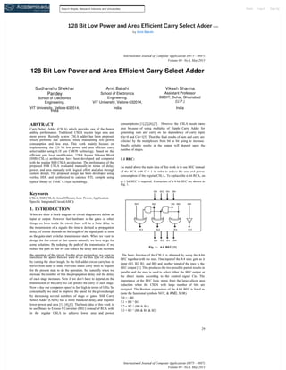 Home

Search People, Research Interests and Universities

128 Bit Low Power and Area Efficient Carry Select Adder more
by Amit Bakshi

International Journal of Computer Applications (0975 – 8887)
Volume 69 – No.6, May 2013

128 Bit Low Power and Area Efficient Carry Select Adder
Sudhanshu Shekhar
Pandey
School of Electronics
Engineering.

Amit Bakshi

Vikash Sharma

School of Electronics
Engineering.
VIT University, Vellore-632014,

Assistant Professor
BBDIT, Duhai, Ghaziabad
(U.P.)

India

India

VIT University, Vellore-632014,
India

ABSTRACT
Carry Select Adder (CSLA) which provides one of the fastest
adding performance. Traditional CSLA require large area and
more power. Recently a new CSLA adder has been proposed
which performs fast addition, while maintaining low power
consumption and less area. This work mainly focuses on
implementing the 128 bit low power and area efficient carry
select adder using 0.18 µm CMOS technology. Based on the
efficient gate level modification, 128-b Square Scheme Block
(SSB) CSLA) architecture have been developed and compared
with the regular SSB CSLA architecture. The performance of the
proposed SSB CSLA evaluated manually in terms of delay,
power, and area manually with logical effort and also through
custom design. The proposed design has been developed using
verilog HDL and synthesized in cadence RTL compile using
typical library of TSMC 0.18µm technology .

consumptions [1],[2],[6],[7]. However the CSLA needs more
area because of using multiples of Ripple Carry Adder for
generating sum and carry on the dependency of carry input
Cin=0 and Cin=1[5]. Then the final results of sum and carry are
selected by the multiplexers from bit to bit going to increase.
Finally reliable results at the output will depend upon the
number of stages.

1.1 BEC:
As stated above the main idea of this work is to use BEC instead
of the RCA with C = 1 in order to reduce the area and power
consumption of the regular CSLA. To replace the n-bit RCA, an
n+1 bit BEC is required. A structure of a 4-bit BEC are shown in
Fig. 1.

Keywords
CSLA, SSB CSLA, Area-Efficient, Low Power, Application
Specific Integrated Circuit(ASIC)

1. INTRODUCTION
When we draw a block diagram or circuit diagram we define an
input or output. However fast hardware is the gates or other
things we have inside the circuit there will be a finite delay in
the transmission of a signals this time is defined as propagation
delay, of course depends on the length of the signal path as soon
as the gates start switches transmission starts. When we want to
design the fast circuit or fast system naturally we have to go for
some solutions. By reducing the path of the transmission if we
reduce the path so that we can reduce the delay and can increase
the operation of the circuit. For the given technology we want to
maximize the speed then we want to go for this type of scheme
by cutting the short length. In the full adder circuit carry has to
travel from state to state. Previous states carry need to require
for the present state to do the operation. So, naturally when we
increase the number of bits the propagation delay and the delay
of each stage increases. Now if we don’t have to depend on the
transmission of the carry we can predict the carry of each stage.
Now a day our computers speed is fast high in terms of GHz. So
conceptually we need to improve the speed for the given design
by decreasing several numbers of stage or gates. SSB Carry
Select Adder (CSLA) has a more balanced delay, and requires
lower power and area [1], [4],[8]. The basic idea of this work is
to use Binary to Excess-1 Converter (BEC) instead of RCA with
in the regular CSLA to achieve lower area and power

Fig 1: 4-b BEC.[1]

The basic function of the CSLA is obtained by using the 4-bit
BEC together with the mux. One input of the 8:4 mux gets as it
input (B3, B2, B1, and B0) and another input of the mux is the
BEC output [1]. This produces the two possible partial results in
parallel and the mux is used to select either the BEC output or
the direct inputs according to the control signal Cin. The
importance of the BEC logic stems from the large silicon area
reduction when the CSLA with large number of bits are
designed. The Boolean expressions of the 4-bit BEC is listed as
(note the functional symbols NOT, & AND, XOR)
X0 = ~B0
X1 = B0 ^ B1
X2 = B2 ^ (B0 & B1)
X3 = B3 ^ (B0 & B1 & B2)

29

International Journal of Computer Applications (0975 – 8887)
Volume 69 – No.6, May 2013

Log In

Sign Up

 