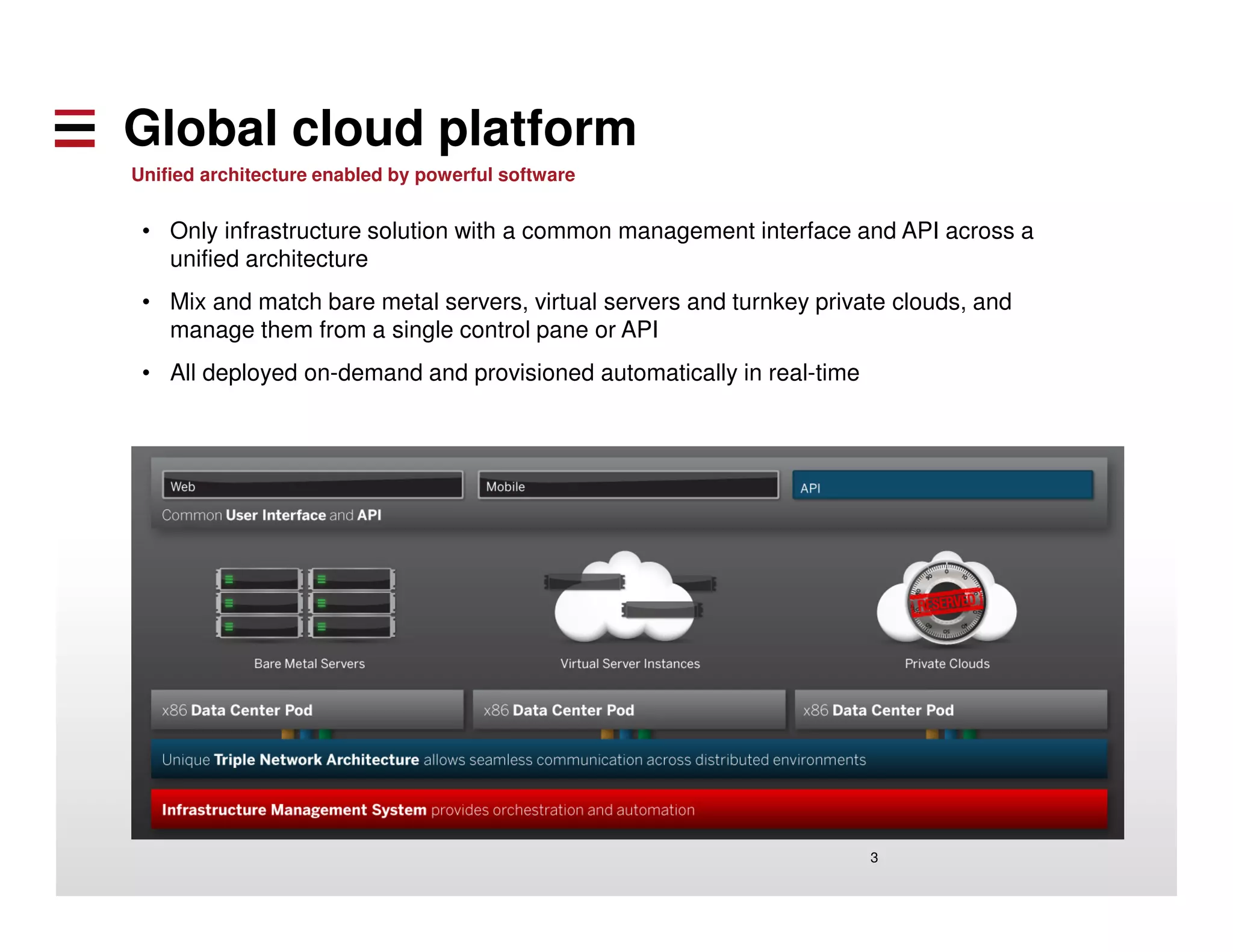 Global cloud platform 
Unified architecture enabled by powerful software 
• Only infrastructure solution with a common management interface and API across a 
3 
unified architecture 
• Mix and match bare metal servers, virtual servers and turnkey private clouds, and 
manage them from a single control pane or API 
• All deployed on-demand and provisioned automatically in real-time 
 