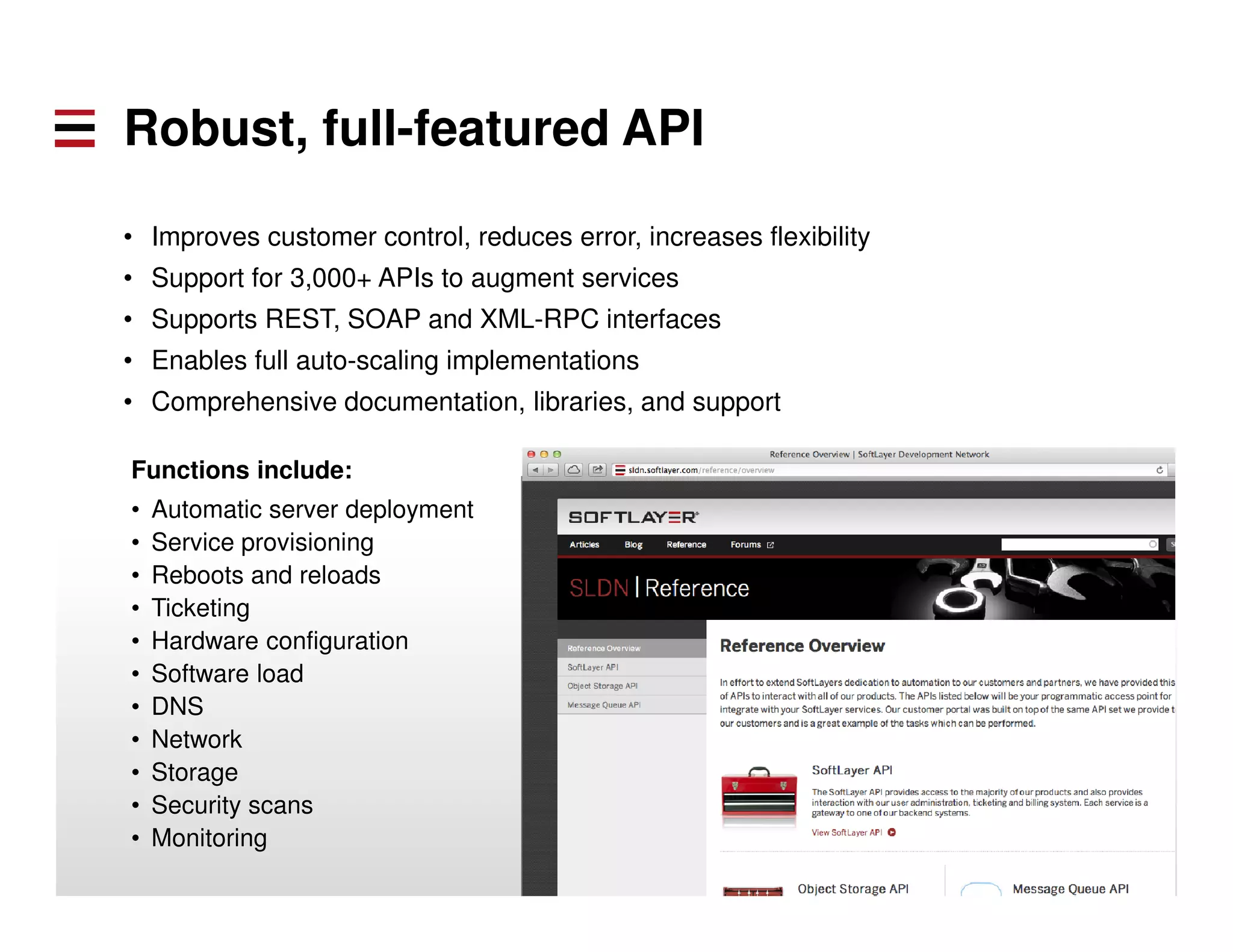 Robust, full-featured API 
• Improves customer control, reduces error, increases flexibility 
• Support for 3,000+ APIs to augment services 
• Supports REST, SOAP and XML-RPC interfaces 
• Enables full auto-scaling implementations 
• Comprehensive documentation, libraries, and support 
Functions include: 
• Automatic server deployment 
• Service provisioning 
• Reboots and reloads 
• Ticketing 
• Hardware configuration 
• Software load 
• DNS 
• Network 
• Storage 
• Security scans 
• Monitoring 
 