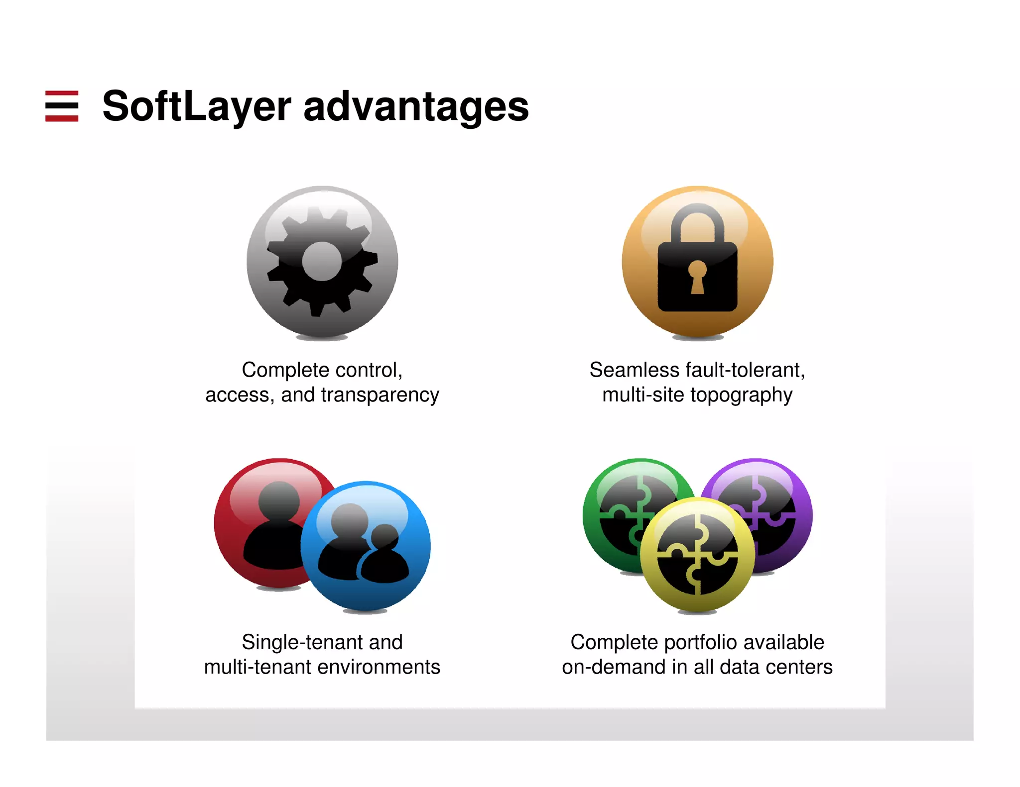 Complete control, 
access, and transparency 
Seamless fault-tolerant, 
multi-site topography 
Single-tenant and 
multi-tenant environments 
Complete portfolio available 
on-demand in all data centers 
SoftLayer advantages 
 