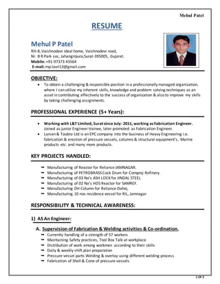 Mehul Patel
1 OF 2
RESUME
Mehul P Patel
RH-8, Vaishnodevi ideal home, Vaishnodevi road,
Nr. B R Park soc, Jahangirpura,Surat-395005, Gujarat.
Mobile: +91-97373 43564
E-mail: mp.lavri13@gmail.com
OBJECTIVE:
 To obtain a challenging & responsible position in a professionally managed organization,
where I can utilize my inherent skills, knowledge and problem solving techniques as an
asset in contributing effectively to the success of organization & also to improve my skills
by taking challenging assignments.
PROFESSIONAL EXPERIENCE (5+ Years):
 Working with L&T Limited, Surat since July- 2011, working as Fabrication Engineer.
Joined as junior Engineer trainee, later promoted as Fabrication Engineer.
 Larsen & Toubro Ltd is an EPC company into the business of Heavy Engineering i.e.
fabrication & erection of pressure vessels, columns & structural equipment’s, Marine
products etc. and many more products.
KEY PROJECTS HANDLED:
 Manufacturing of Reactor for Reliance JAMNAGAR.
 Manufacturing of PETROBRASS Cock Drum for Comprej Refinery.
 Manufacturing of 03 No’s ASH LOCK for JINDAL STEEL
 Manufacturing of 02 No’s HDS Reactor for SAMREF.
 Manufacturing DH Column for Reliance Dahej.
 Manufacturing 10 nos residence vessel for RIL, Jamnagar
RESPONSIBILITY & TECHNICAL AWARENESS:
1) AS An Engineer:
A. Supervision of Fabrication & Welding activities & Co-ordination.
 Currently handling of a strength of 57 workers
 Maintaining Safety practices, Tool Box Talk at workplace
 Distribution of work among workmen according to their skills
 Daily & weekly shift plan preparation
 Pressure vessel parts Welding & overlay using different welding process
 Fabrication of Shell & Cone of pressure vessels
 
