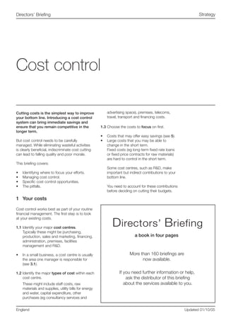 Cutting costs is the simplest way to improve
your bottom line. Introducing a cost control
system can bring immediate savings and
ensure that you remain competitive in the
longer term.
But cost control needs to be carefully
managed. While eliminating wasteful activities
is clearly beneficial, indiscriminate cost cutting
can lead to falling quality and poor morale.
This briefing covers:
•	 Identifying where to focus your efforts.
•	 Managing cost control.
•	 Specific cost control opportunities.
•	 The pitfalls.
1	 Your costs
Cost control works best as part of your routine
financial management. The first step is to look
at your existing costs.
1.1	Identify your major cost centres.
Typically these might be purchasing,
production, sales and marketing, financing,
administration, premises, facilities
management and R&D.
•	 In a small business, a cost centre is usually
the area one manager is responsible for
(see 3.1).
1.2	Identify the major types of cost within each
cost centre.
These might include staff costs, raw
materials and supplies, utility bills for energy
and water, capital expenditure, other
purchases (eg consultancy services and
advertising space), premises, telecoms,
travel, transport and financing costs.
1.3	Choose the costs to focus on first.
•	 Costs that may offer easy savings (see 5).
•	 Large costs that you may be able to
change in the short term.
Fixed costs (eg long-term fixed rate loans
or fixed price contracts for raw materials)
are hard to control in the short term.
Some cost centres, such as R&D, make
important but indirect contributions to your
bottom line.
You need to account for these contributions
before deciding on cutting their budgets.
Cost control
England Updated 01/10/05
StrategyDirectors’ Briefing
 