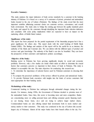 Executive Summary:
This study analyzes the major indicators of bank service standards by a customer in the banking
industry of Pakistan. It is based on a survey of 4 customers of private, privatized and nationalized
banks located in the city of Lahore (Pakistan). The findings of the study reveal that the most
important variables influencing customer choice are customer services, convenience, and overall
bank environment. The study aims to bridge the existing gap between the quality standards given
by banks and appeal by the customers through identifying the important bank selection indicators
and concludes with some policy implications which are expected to have an impact on the
marketing efforts of Habib Bank Limited.
Significance of the study:
This report has been prepared for the partial requirement of the Internship program but it has a
great significance for others also. This report deals with the retail banking of Habib Bank
Limited (HBL). The findings and analysis of this report will be the useful for us as internee, the
authority of the Bank and Customer also. We can inform with the different types of product and
services and gain knowledge. The authority of the Bank’s can also be benefited. They can know
the perspective of their customers and implement policies accordingly.
Objective of the Study:
Banking sector in Pakistan has been growing significantly despite its social and economic
problems. However, only a few studies are found which made an effort to determine the crucial
factors that customers perceive as important in their choice of bank in Pakistan. This study is
initiated to accomplish this aim. The main objectives for conducting this research are:
1. To determine the importance of selected factors used by Pakistani customers in choosing their
bank.
2. To compare the perceived usefulness of the services offered by private and nationalized banks.
3. To provide Pakistani bank executives with insights into the kinds of service customers find
most appropriate for their banking needs.
Methodology of the study:
Commercial banking in Pakistan has undergone through substantial changes during the last
decade. For instance, during 1990s, the Government of Pakistan decided to privatize most of
the nationalized banks. Since then, this sector is becoming more and more competitive. Banks
are concentrating more on selling personal loans and offering consumer goods financing (such
as car leasing, house loans, etc.) and are trying to achieve larger market shares.
Commercialized banks are also offering mutual fund investments both in stock market and
money market to their customers. This study was conducted in the city of Lahore (the second
largest city of Pakistan). Almost all the major banks have their branch offices in the city. For
 