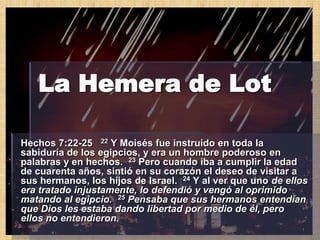 La Hemera de Lot

Hechos 7:22-25 22 Y Moisés fue instruido en toda la
sabiduría de los egipcios, y era un hombre poderoso en
palabras y en hechos. 23 Pero cuando iba a cumplir la edad
de cuarenta años, sintió en su corazón el deseo de visitar a
sus hermanos, los hijos de Israel. 24 Y al ver que uno de ellos
era tratado injustamente, lo defendió y vengó al oprimido
matando al egipcio. 25 Pensaba que sus hermanos entendían
que Dios les estaba dando libertad por medio de él, pero
ellos no entendieron.
 