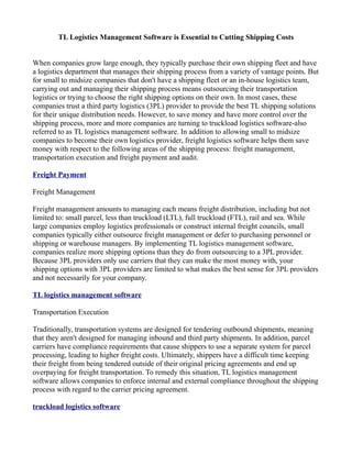 TL Logistics Management Software is Essential to Cutting Shipping Costs


When companies grow large enough, they typically purchase their own shipping fleet and have
a logistics department that manages their shipping process from a variety of vantage points. But
for small to midsize companies that don't have a shipping fleet or an in-house logistics team,
carrying out and managing their shipping process means outsourcing their transportation
logistics or trying to choose the right shipping options on their own. In most cases, these
companies trust a third party logistics (3PL) provider to provide the best TL shipping solutions
for their unique distribution needs. However, to save money and have more control over the
shipping process, more and more companies are turning to truckload logistics software-also
referred to as TL logistics management software. In addition to allowing small to midsize
companies to become their own logistics provider, freight logistics software helps them save
money with respect to the following areas of the shipping process: freight management,
transportation execution and freight payment and audit.

Freight Payment

Freight Management

Freight management amounts to managing each means freight distribution, including but not
limited to: small parcel, less than truckload (LTL), full truckload (FTL), rail and sea. While
large companies employ logistics professionals or construct internal freight councils, small
companies typically either outsource freight management or defer to purchasing personnel or
shipping or warehouse managers. By implementing TL logistics management software,
companies realize more shipping options than they do from outsourcing to a 3PL provider.
Because 3PL providers only use carriers that they can make the most money with, your
shipping options with 3PL providers are limited to what makes the best sense for 3PL providers
and not necessarily for your company.

TL logistics management software

Transportation Execution

Traditionally, transportation systems are designed for tendering outbound shipments, meaning
that they aren't designed for managing inbound and third party shipments. In addition, parcel
carriers have compliance requirements that cause shippers to use a separate system for parcel
processing, leading to higher freight costs. Ultimately, shippers have a difficult time keeping
their freight from being tendered outside of their original pricing agreements and end up
overpaying for freight transportation. To remedy this situation, TL logistics management
software allows companies to enforce internal and external compliance throughout the shipping
process with regard to the carrier pricing agreement.

truckload logistics software
 