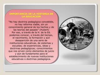 IMPORTANCIA DE LA HISTORIA DE LA EDUCACION “ No hay doctrina pedagógica concebible, no hay reforma viable, sin un conocimiento general de los hechos y de las teorías del pasado” (Hubert) Por eso, a través de la H. de la Ed. podemos conocer, a través del tiempo, el nacimiento, la formación y aún desaparición de una serie de instituciones educativas, de sistemas y escuelas; de experiencias, ideas y doctrinas pedagógicas; conocimientos que nos sirven como elementos de juicio y aùn de fundamento para el establecimiento de nuevas instituciones educativas o doctrinas pedagógica. 