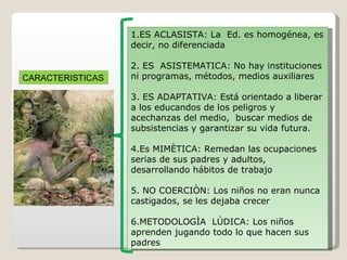 1.ES ACLASISTA: La  Ed. es homogénea, es decir, no diferenciada 2. ES  ASISTEMATICA: No hay instituciones ni programas, métodos, medios auxiliares 3. ES ADAPTATIVA: Está orientado a liberar a los educandos de los peligros y acechanzas del medio,  buscar medios de subsistencias y garantizar su vida futura. 4.Es MIMÈTICA: Remedan las ocupaciones serias de sus padres y adultos, desarrollando hábitos de trabajo 5. NO COERCIÒN: Los niños no eran nunca castigados, se les dejaba crecer  6.METODOLOGÌA  LÙDICA: Los niños aprenden jugando todo lo que hacen sus padres CARACTERISTICAS 