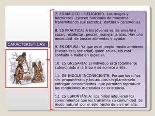 CARACTERISTICAS 7. ES MÀGICO – RELIGIOSO: Los magos y hechiceros  ejercen funciones de maestros transmitiendo sus secretos: danzas y ceremonias 8. ES PRÀCTICA: A los jóvenes se les enseña a cazar, recolectar, pescar, manejar armas. Hay una necesidad  de buscar alimentos y ayudar 9. ES DIFUSA: Ya que es el propio medio ambiente (naturaleza, sociedad) quien educa. No está confiada a nadie en especial. 10. ES GREGARIA: El individuo está totalmente subordinado a la tribu y se somete a ella. 11. DE INDOLE INCONSCIENTE: Porque los niños sin  proponérselo y los adultos sin planeárselo entregan conocimientos  que permiten reproducir las condiciones materiales de existencia. 12. ES ESPONTÀNEA: Los niños adquieren los conocimientos que les transmite su comunidad  de modo natural  por el solo hecho de vivir en ella. 